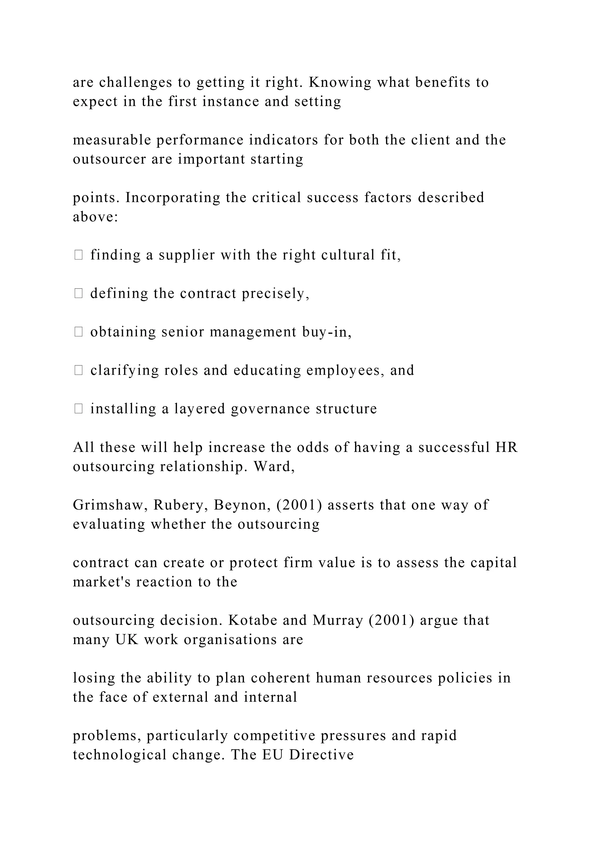 are challenges to getting it right. Knowing what benefits to
expect in the first instance and setting
measurable performance indicators for both the client and the
outsourcer are important starting
points. Incorporating the critical success factors described
above:
-in,
All these will help increase the odds of having a successful HR
outsourcing relationship. Ward,
Grimshaw, Rubery, Beynon, (2001) asserts that one way of
evaluating whether the outsourcing
contract can create or protect firm value is to assess the capital
market's reaction to the
outsourcing decision. Kotabe and Murray (2001) argue that
many UK work organisations are
losing the ability to plan coherent human resources policies in
the face of external and internal
problems, particularly competitive pressures and rapid
technological change. The EU Directive
 