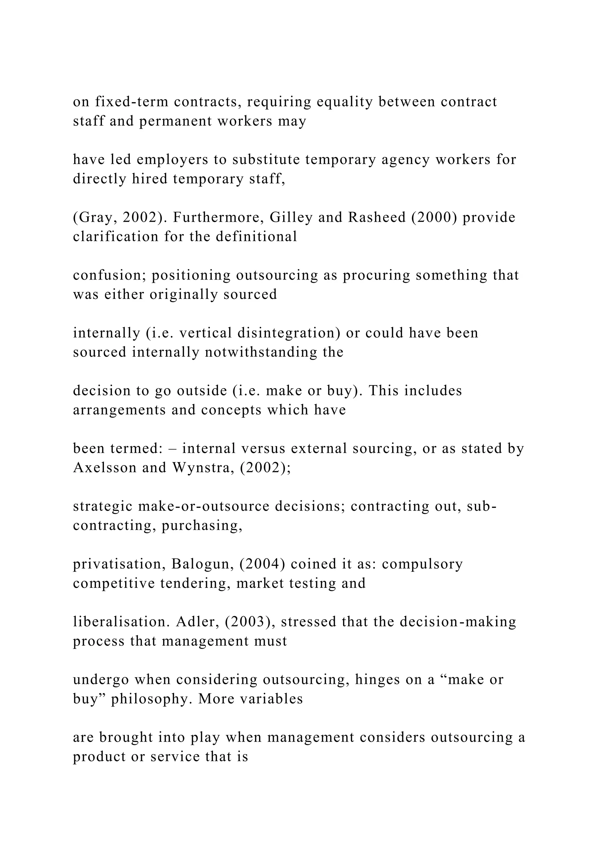 on fixed-term contracts, requiring equality between contract
staff and permanent workers may
have led employers to substitute temporary agency workers for
directly hired temporary staff,
(Gray, 2002). Furthermore, Gilley and Rasheed (2000) provide
clarification for the definitional
confusion; positioning outsourcing as procuring something that
was either originally sourced
internally (i.e. vertical disintegration) or could have been
sourced internally notwithstanding the
decision to go outside (i.e. make or buy). This includes
arrangements and concepts which have
been termed: – internal versus external sourcing, or as stated by
Axelsson and Wynstra, (2002);
strategic make-or-outsource decisions; contracting out, sub-
contracting, purchasing,
privatisation, Balogun, (2004) coined it as: compulsory
competitive tendering, market testing and
liberalisation. Adler, (2003), stressed that the decision-making
process that management must
undergo when considering outsourcing, hinges on a “make or
buy” philosophy. More variables
are brought into play when management considers outsourcing a
product or service that is
 