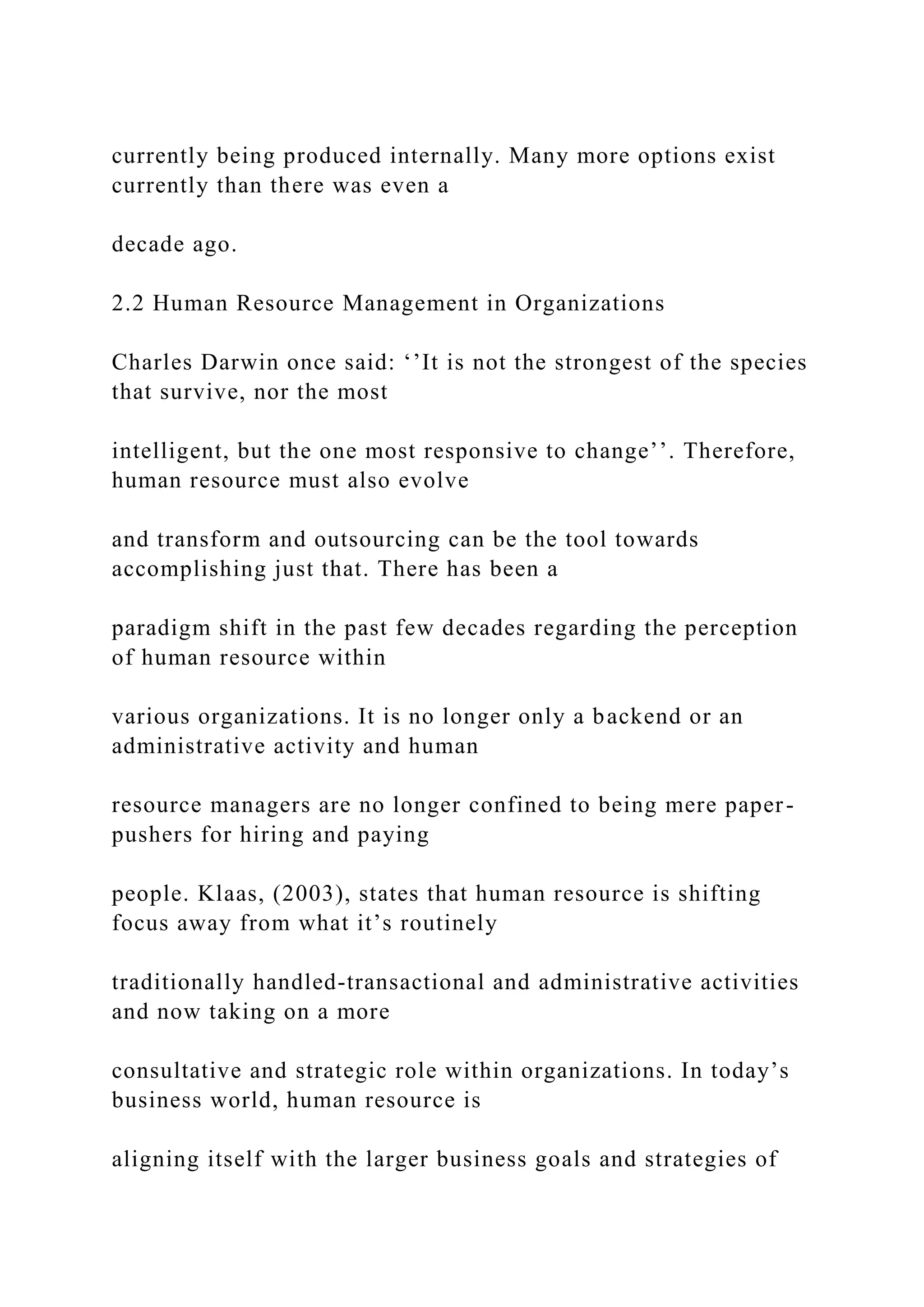 currently being produced internally. Many more options exist
currently than there was even a
decade ago.
2.2 Human Resource Management in Organizations
Charles Darwin once said: ‘’It is not the strongest of the species
that survive, nor the most
intelligent, but the one most responsive to change’’. Therefore,
human resource must also evolve
and transform and outsourcing can be the tool towards
accomplishing just that. There has been a
paradigm shift in the past few decades regarding the perception
of human resource within
various organizations. It is no longer only a backend or an
administrative activity and human
resource managers are no longer confined to being mere paper-
pushers for hiring and paying
people. Klaas, (2003), states that human resource is shifting
focus away from what it’s routinely
traditionally handled-transactional and administrative activities
and now taking on a more
consultative and strategic role within organizations. In today’s
business world, human resource is
aligning itself with the larger business goals and strategies of
 