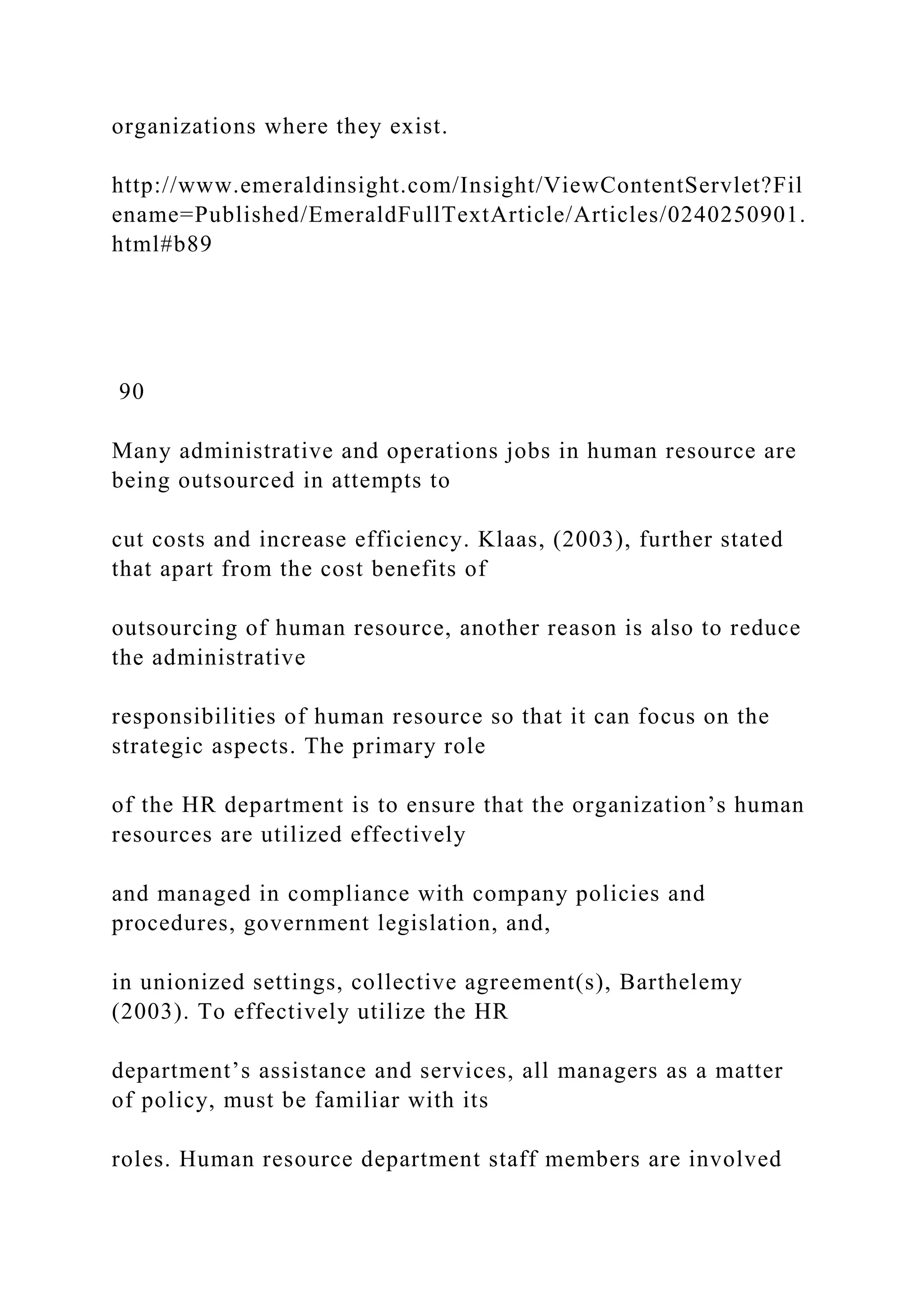 organizations where they exist.
http://www.emeraldinsight.com/Insight/ViewContentServlet?Fil
ename=Published/EmeraldFullTextArticle/Articles/0240250901.
html#b89
90
Many administrative and operations jobs in human resource are
being outsourced in attempts to
cut costs and increase efficiency. Klaas, (2003), further stated
that apart from the cost benefits of
outsourcing of human resource, another reason is also to reduce
the administrative
responsibilities of human resource so that it can focus on the
strategic aspects. The primary role
of the HR department is to ensure that the organization’s human
resources are utilized effectively
and managed in compliance with company policies and
procedures, government legislation, and,
in unionized settings, collective agreement(s), Barthelemy
(2003). To effectively utilize the HR
department’s assistance and services, all managers as a matter
of policy, must be familiar with its
roles. Human resource department staff members are involved
 