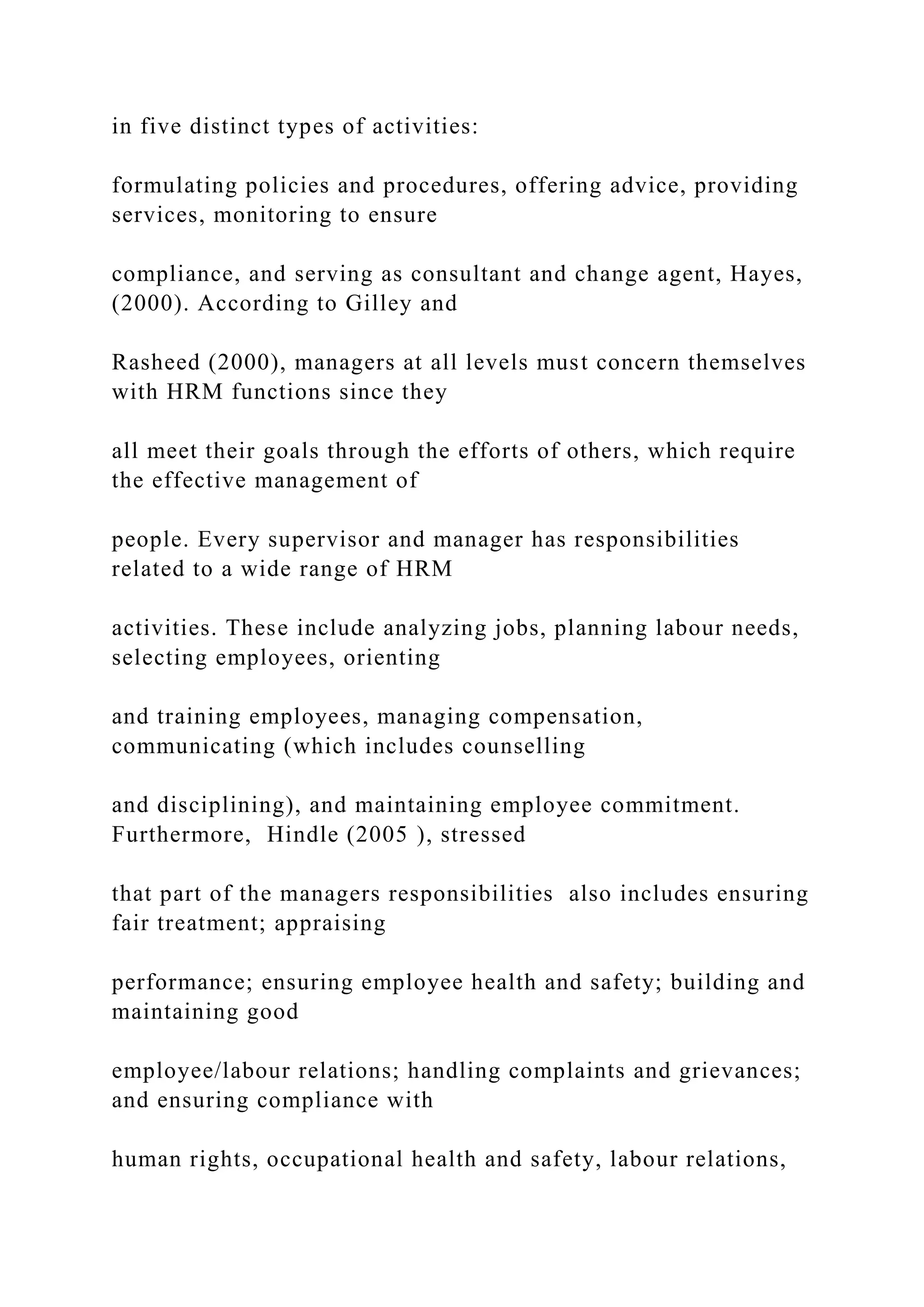 in five distinct types of activities:
formulating policies and procedures, offering advice, providing
services, monitoring to ensure
compliance, and serving as consultant and change agent, Hayes,
(2000). According to Gilley and
Rasheed (2000), managers at all levels must concern themselves
with HRM functions since they
all meet their goals through the efforts of others, which require
the effective management of
people. Every supervisor and manager has responsibilities
related to a wide range of HRM
activities. These include analyzing jobs, planning labour needs,
selecting employees, orienting
and training employees, managing compensation,
communicating (which includes counselling
and disciplining), and maintaining employee commitment.
Furthermore, Hindle (2005 ), stressed
that part of the managers responsibilities also includes ensuring
fair treatment; appraising
performance; ensuring employee health and safety; building and
maintaining good
employee/labour relations; handling complaints and grievances;
and ensuring compliance with
human rights, occupational health and safety, labour relations,
 