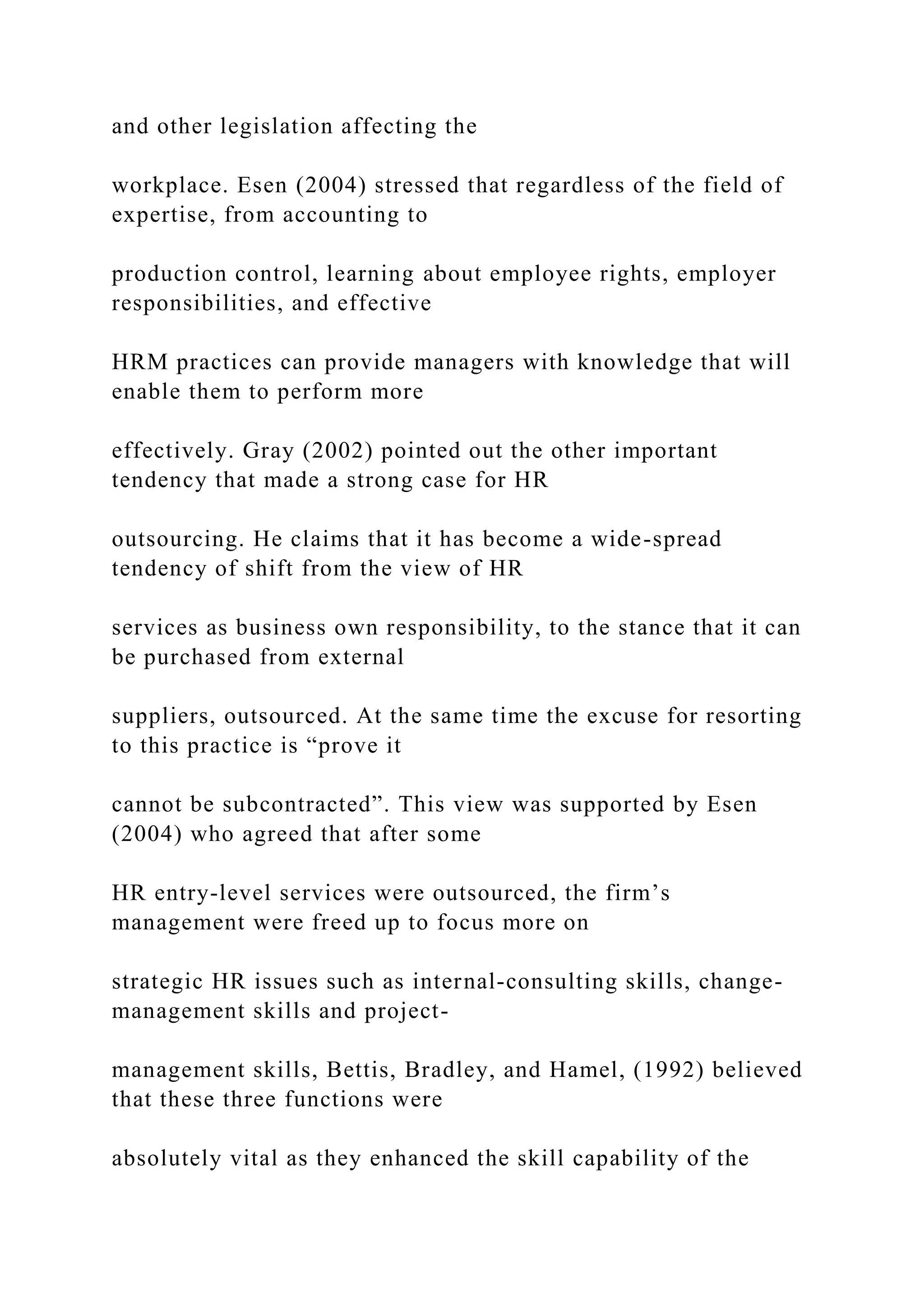 and other legislation affecting the
workplace. Esen (2004) stressed that regardless of the field of
expertise, from accounting to
production control, learning about employee rights, employer
responsibilities, and effective
HRM practices can provide managers with knowledge that will
enable them to perform more
effectively. Gray (2002) pointed out the other important
tendency that made a strong case for HR
outsourcing. He claims that it has become a wide-spread
tendency of shift from the view of HR
services as business own responsibility, to the stance that it can
be purchased from external
suppliers, outsourced. At the same time the excuse for resorting
to this practice is “prove it
cannot be subcontracted”. This view was supported by Esen
(2004) who agreed that after some
HR entry-level services were outsourced, the firm’s
management were freed up to focus more on
strategic HR issues such as internal-consulting skills, change-
management skills and project-
management skills, Bettis, Bradley, and Hamel, (1992) believed
that these three functions were
absolutely vital as they enhanced the skill capability of the
 