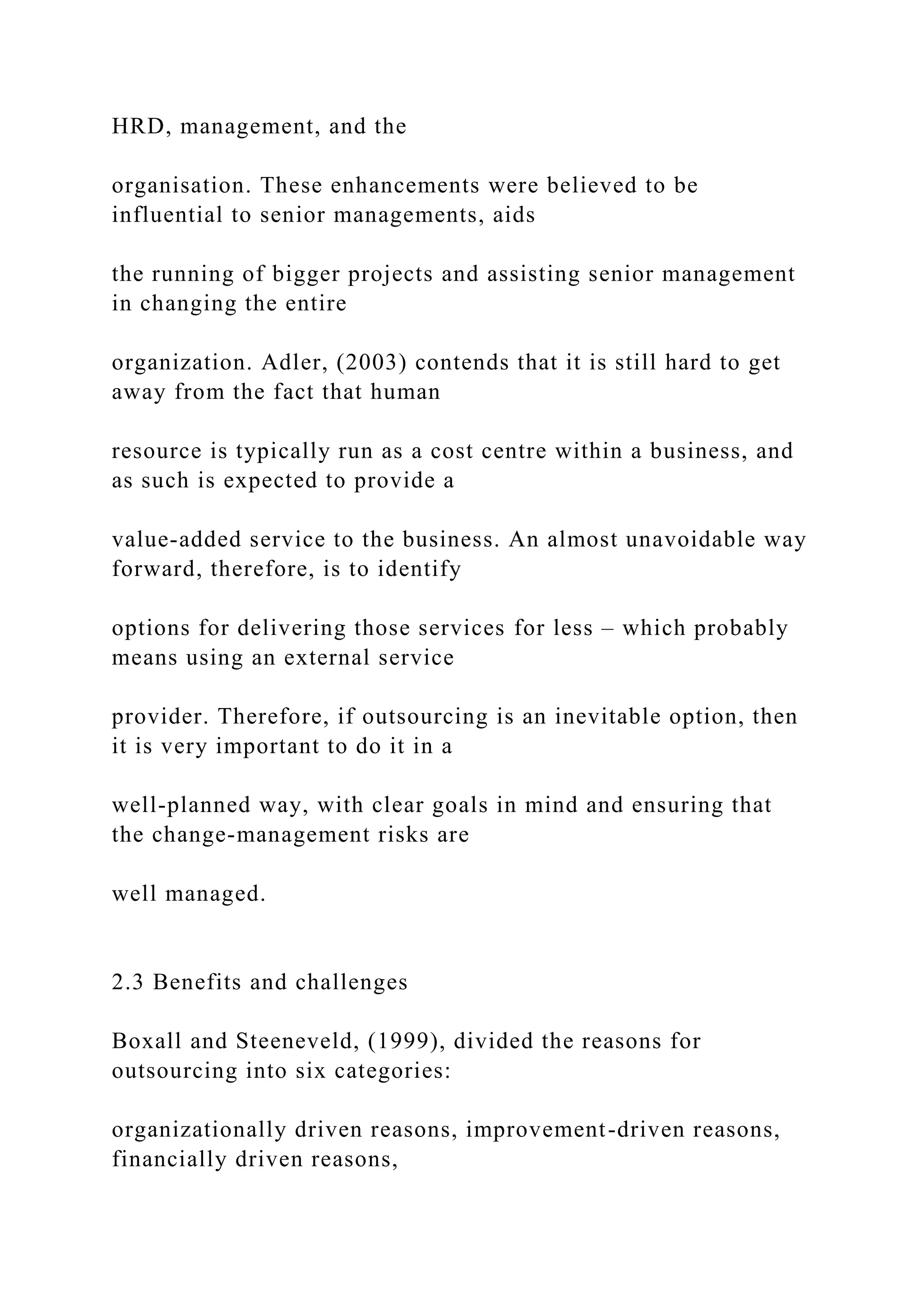 HRD, management, and the
organisation. These enhancements were believed to be
influential to senior managements, aids
the running of bigger projects and assisting senior management
in changing the entire
organization. Adler, (2003) contends that it is still hard to get
away from the fact that human
resource is typically run as a cost centre within a business, and
as such is expected to provide a
value-added service to the business. An almost unavoidable way
forward, therefore, is to identify
options for delivering those services for less – which probably
means using an external service
provider. Therefore, if outsourcing is an inevitable option, then
it is very important to do it in a
well-planned way, with clear goals in mind and ensuring that
the change-management risks are
well managed.
2.3 Benefits and challenges
Boxall and Steeneveld, (1999), divided the reasons for
outsourcing into six categories:
organizationally driven reasons, improvement-driven reasons,
financially driven reasons,
 