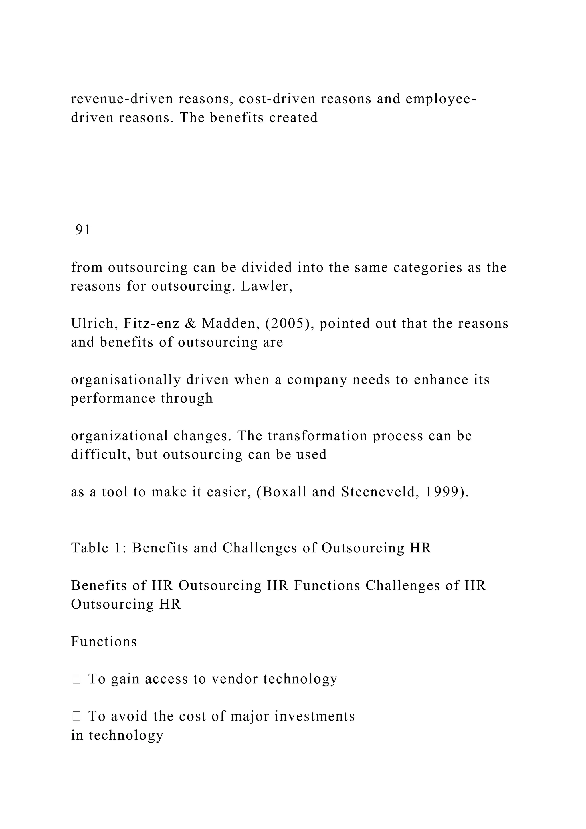 revenue-driven reasons, cost-driven reasons and employee-
driven reasons. The benefits created
91
from outsourcing can be divided into the same categories as the
reasons for outsourcing. Lawler,
Ulrich, Fitz-enz & Madden, (2005), pointed out that the reasons
and benefits of outsourcing are
organisationally driven when a company needs to enhance its
performance through
organizational changes. The transformation process can be
difficult, but outsourcing can be used
as a tool to make it easier, (Boxall and Steeneveld, 1999).
Table 1: Benefits and Challenges of Outsourcing HR
Benefits of HR Outsourcing HR Functions Challenges of HR
Outsourcing HR
Functions
in technology
 