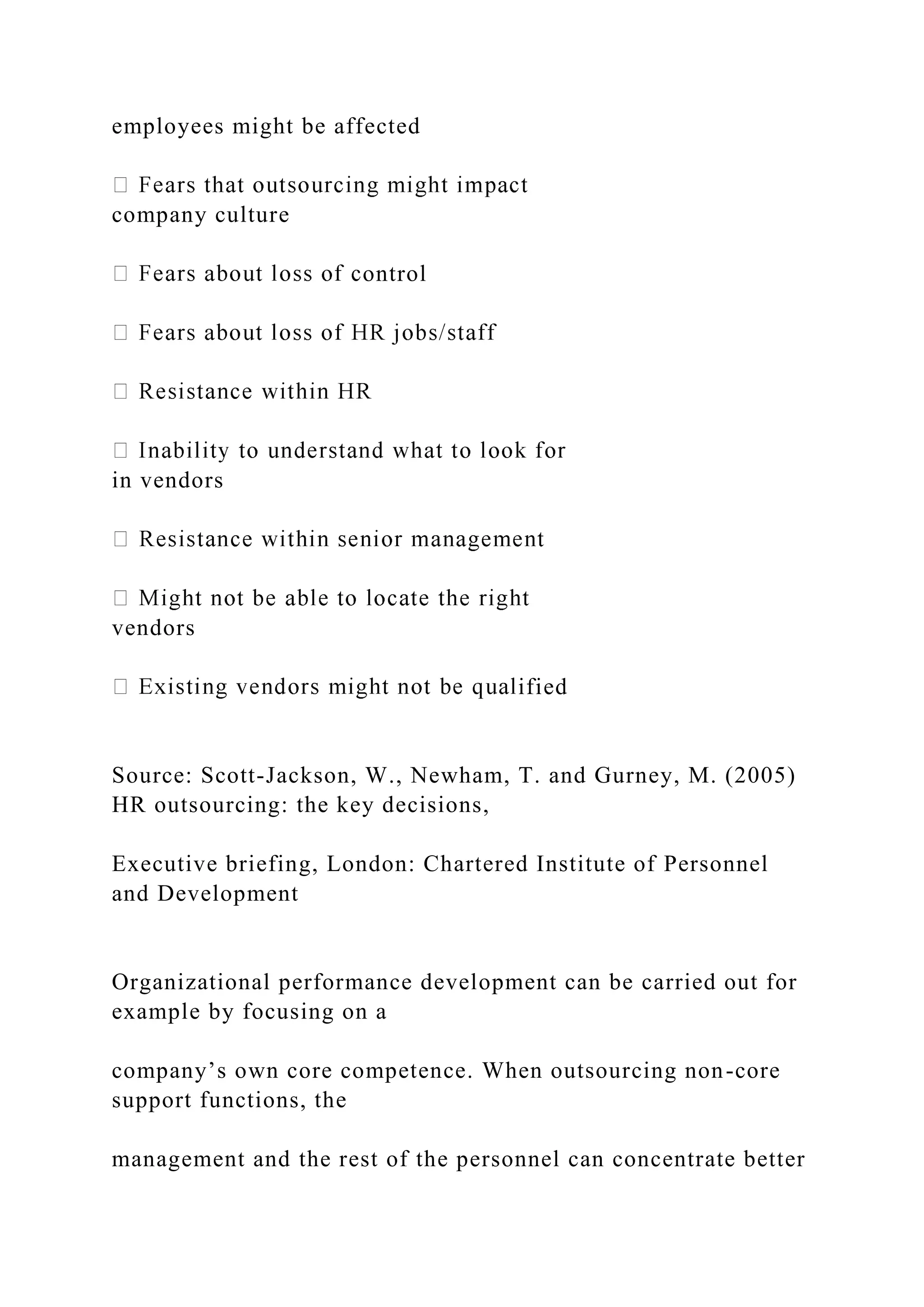 employees might be affected
company culture
ontrol
in vendors
vendors
ified
Source: Scott-Jackson, W., Newham, T. and Gurney, M. (2005)
HR outsourcing: the key decisions,
Executive briefing, London: Chartered Institute of Personnel
and Development
Organizational performance development can be carried out for
example by focusing on a
company’s own core competence. When outsourcing non-core
support functions, the
management and the rest of the personnel can concentrate better
 
