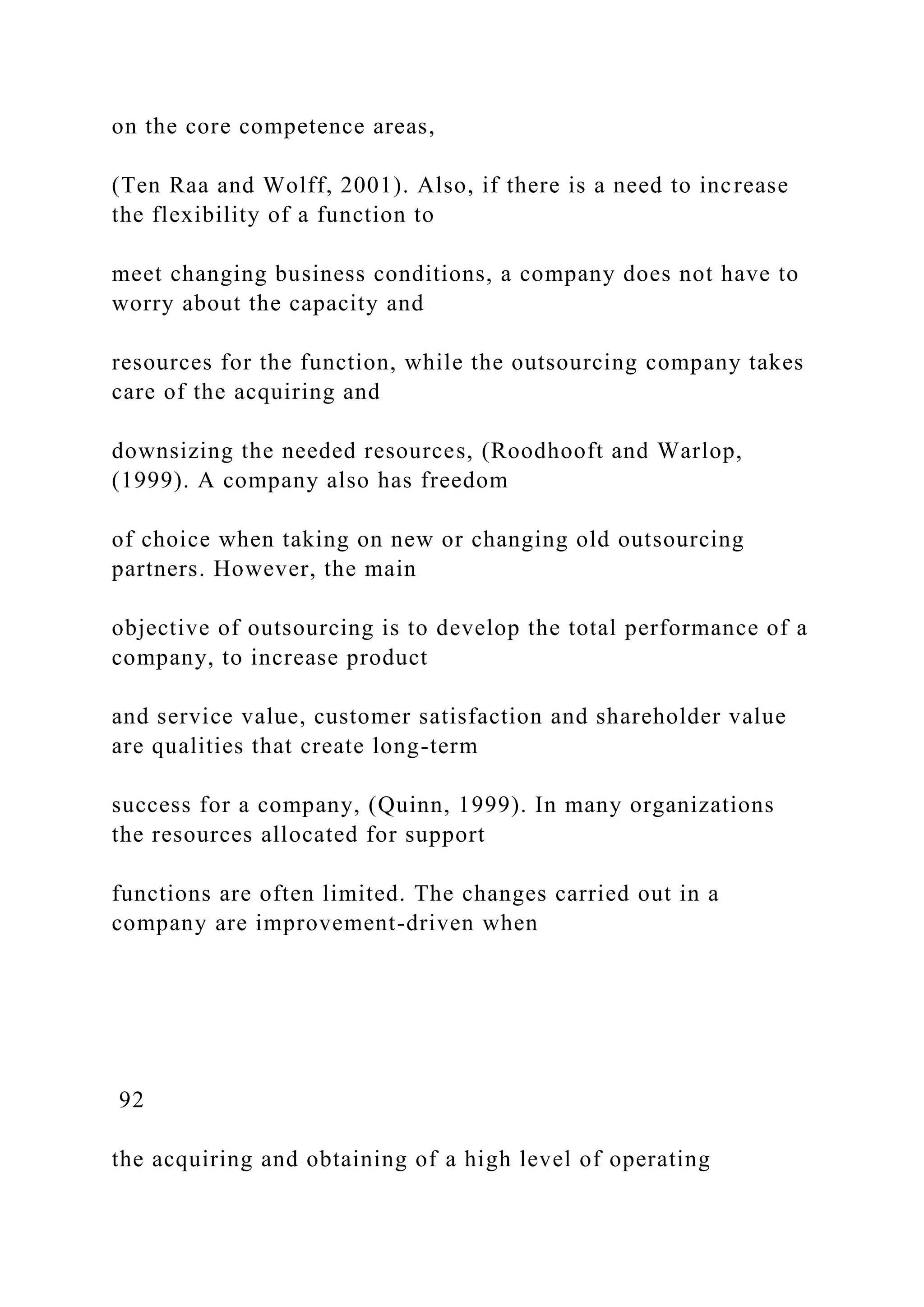 on the core competence areas,
(Ten Raa and Wolff, 2001). Also, if there is a need to increase
the flexibility of a function to
meet changing business conditions, a company does not have to
worry about the capacity and
resources for the function, while the outsourcing company takes
care of the acquiring and
downsizing the needed resources, (Roodhooft and Warlop,
(1999). A company also has freedom
of choice when taking on new or changing old outsourcing
partners. However, the main
objective of outsourcing is to develop the total performance of a
company, to increase product
and service value, customer satisfaction and shareholder value
are qualities that create long-term
success for a company, (Quinn, 1999). In many organizations
the resources allocated for support
functions are often limited. The changes carried out in a
company are improvement-driven when
92
the acquiring and obtaining of a high level of operating
 