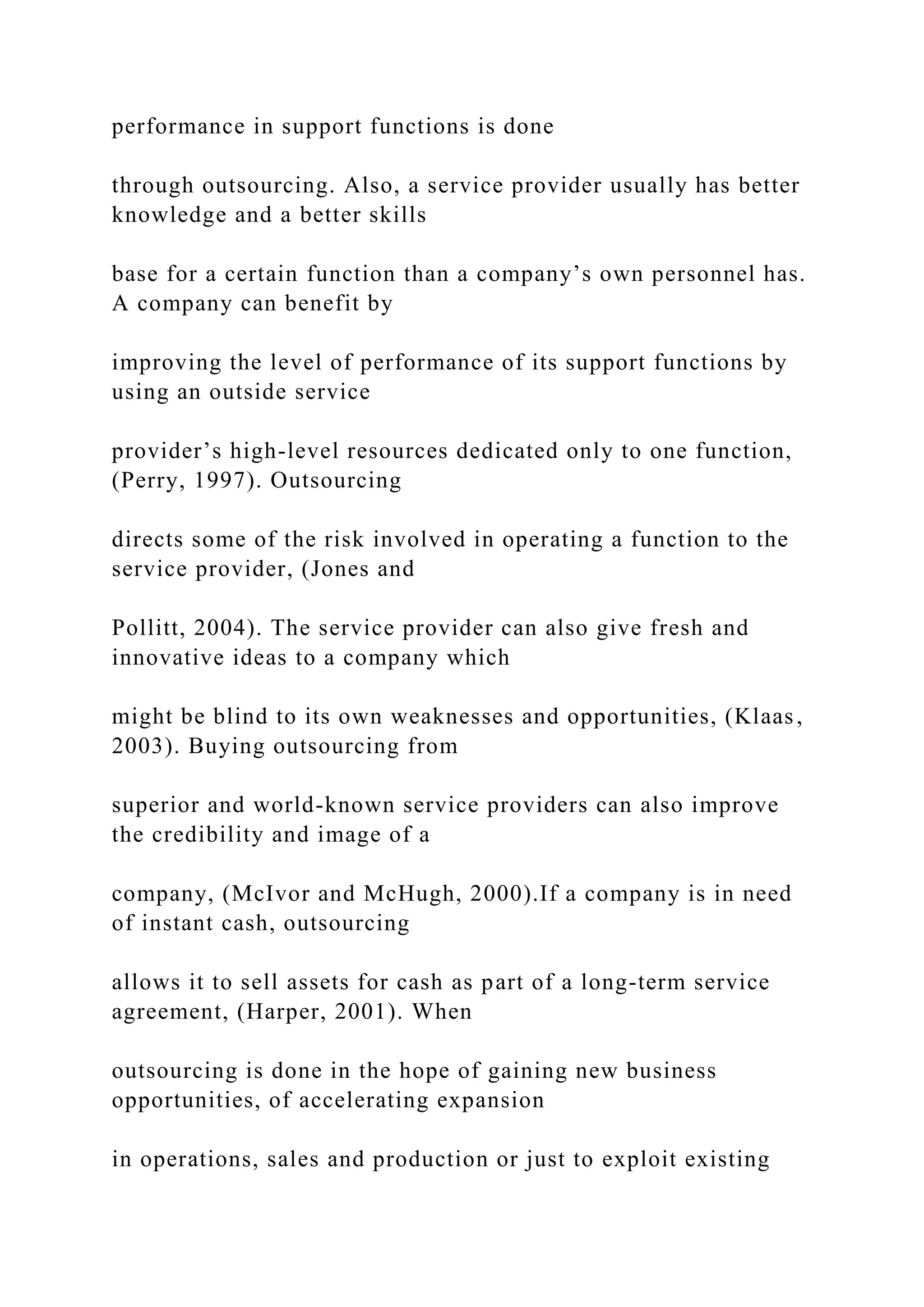 performance in support functions is done
through outsourcing. Also, a service provider usually has better
knowledge and a better skills
base for a certain function than a company’s own personnel has.
A company can benefit by
improving the level of performance of its support functions by
using an outside service
provider’s high-level resources dedicated only to one function,
(Perry, 1997). Outsourcing
directs some of the risk involved in operating a function to the
service provider, (Jones and
Pollitt, 2004). The service provider can also give fresh and
innovative ideas to a company which
might be blind to its own weaknesses and opportunities, (Klaas,
2003). Buying outsourcing from
superior and world-known service providers can also improve
the credibility and image of a
company, (McIvor and McHugh, 2000).If a company is in need
of instant cash, outsourcing
allows it to sell assets for cash as part of a long-term service
agreement, (Harper, 2001). When
outsourcing is done in the hope of gaining new business
opportunities, of accelerating expansion
in operations, sales and production or just to exploit existing
 