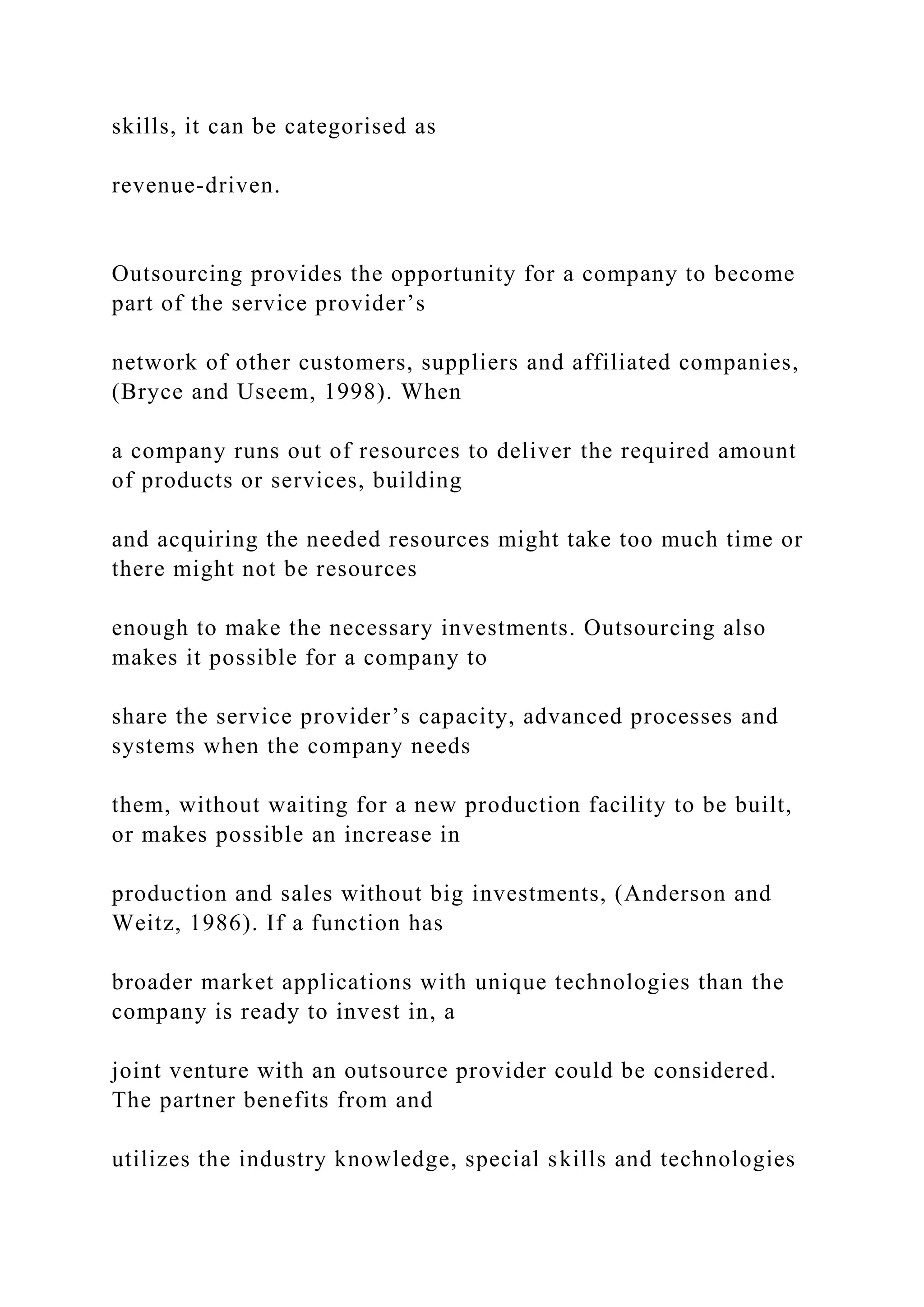 skills, it can be categorised as
revenue-driven.
Outsourcing provides the opportunity for a company to become
part of the service provider’s
network of other customers, suppliers and affiliated companies,
(Bryce and Useem, 1998). When
a company runs out of resources to deliver the required amount
of products or services, building
and acquiring the needed resources might take too much time or
there might not be resources
enough to make the necessary investments. Outsourcing also
makes it possible for a company to
share the service provider’s capacity, advanced processes and
systems when the company needs
them, without waiting for a new production facility to be built,
or makes possible an increase in
production and sales without big investments, (Anderson and
Weitz, 1986). If a function has
broader market applications with unique technologies than the
company is ready to invest in, a
joint venture with an outsource provider could be considered.
The partner benefits from and
utilizes the industry knowledge, special skills and technologies
 