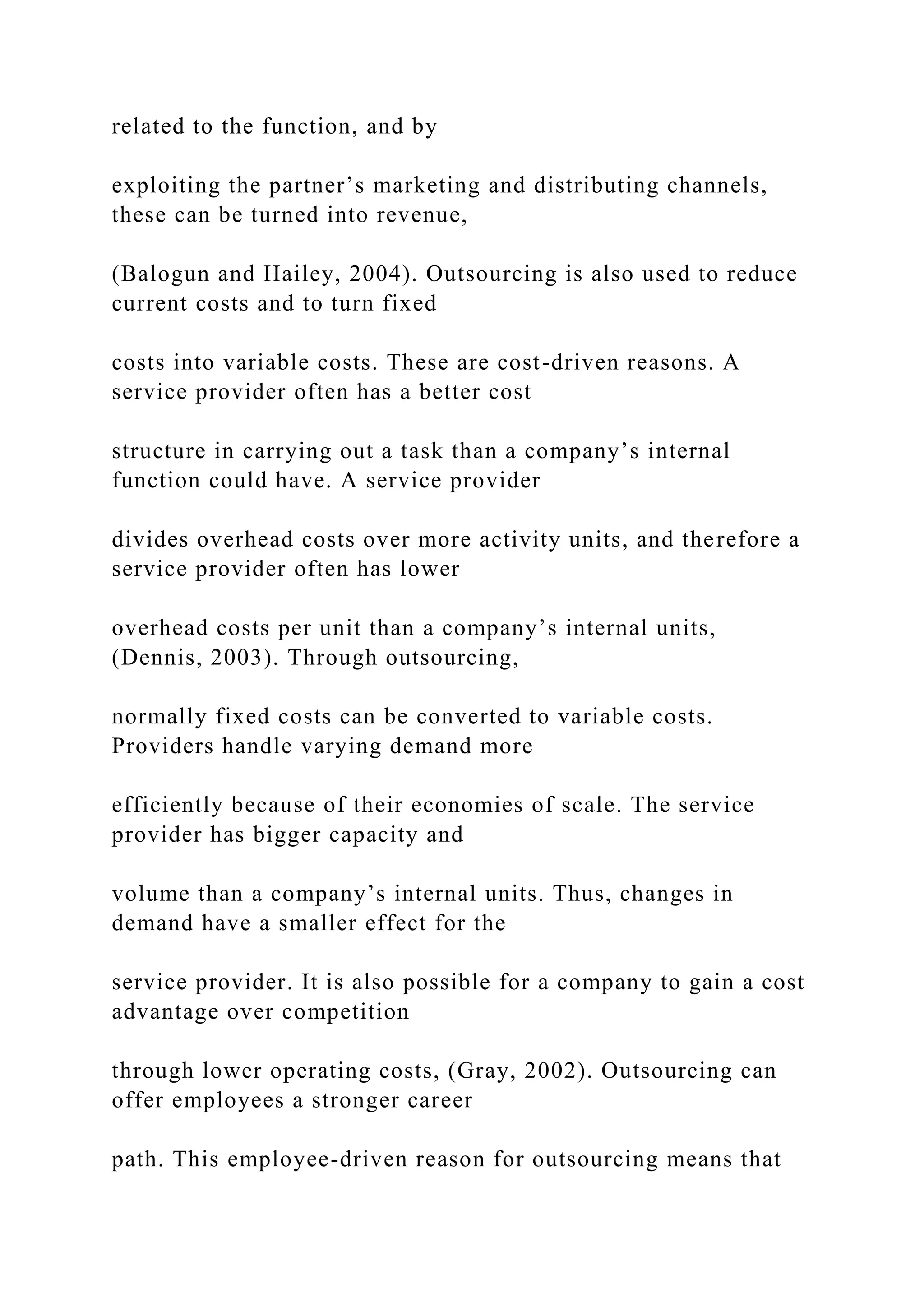 related to the function, and by
exploiting the partner’s marketing and distributing channels,
these can be turned into revenue,
(Balogun and Hailey, 2004). Outsourcing is also used to reduce
current costs and to turn fixed
costs into variable costs. These are cost-driven reasons. A
service provider often has a better cost
structure in carrying out a task than a company’s internal
function could have. A service provider
divides overhead costs over more activity units, and therefore a
service provider often has lower
overhead costs per unit than a company’s internal units,
(Dennis, 2003). Through outsourcing,
normally fixed costs can be converted to variable costs.
Providers handle varying demand more
efficiently because of their economies of scale. The service
provider has bigger capacity and
volume than a company’s internal units. Thus, changes in
demand have a smaller effect for the
service provider. It is also possible for a company to gain a cost
advantage over competition
through lower operating costs, (Gray, 2002). Outsourcing can
offer employees a stronger career
path. This employee-driven reason for outsourcing means that
 