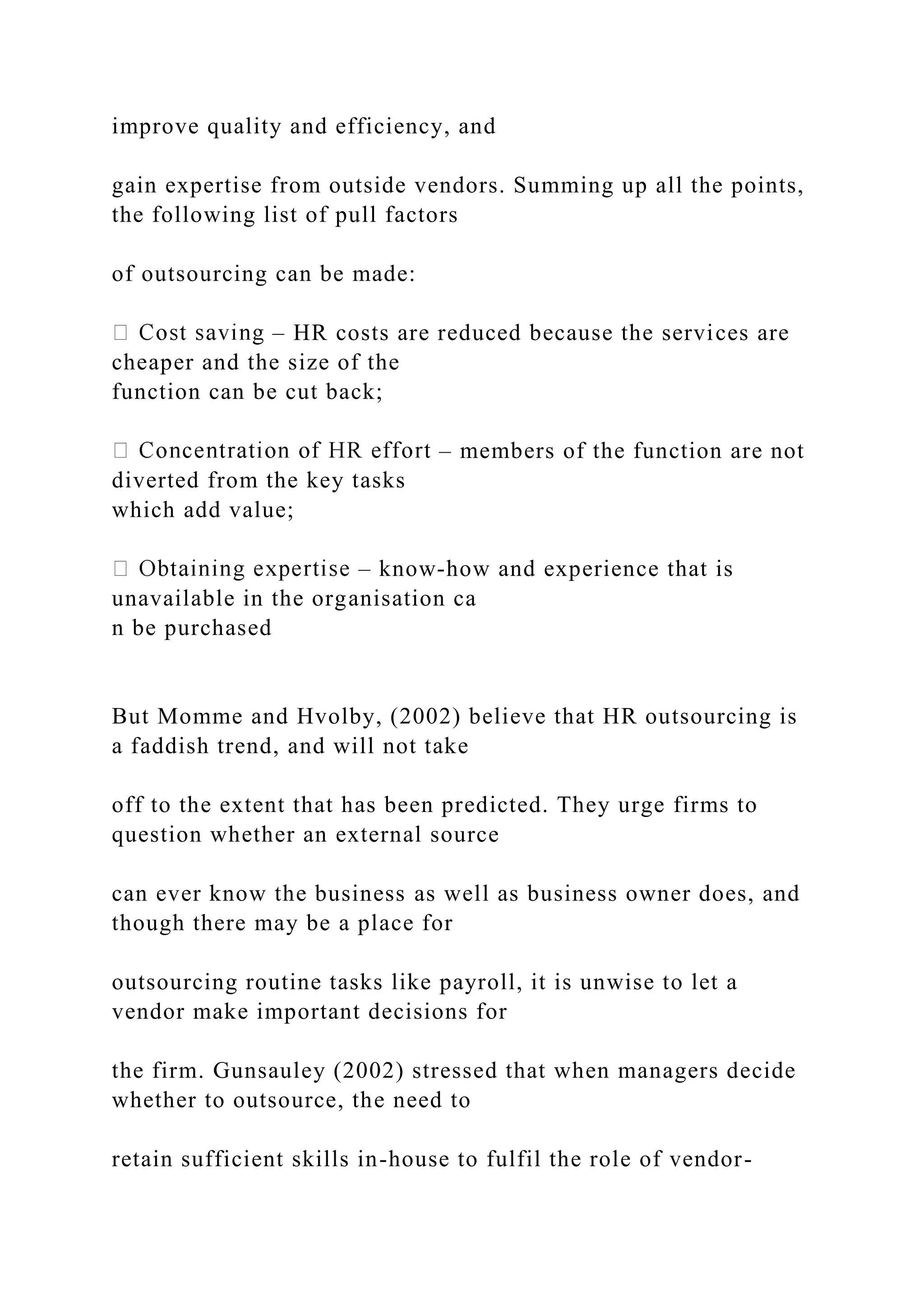 improve quality and efficiency, and
gain expertise from outside vendors. Summing up all the points,
the following list of pull factors
of outsourcing can be made:
– HR costs are reduced because the services are
cheaper and the size of the
function can be cut back;
– members of the function are not
diverted from the key tasks
which add value;
– know-how and experience that is
unavailable in the organisation ca
n be purchased
But Momme and Hvolby, (2002) believe that HR outsourcing is
a faddish trend, and will not take
off to the extent that has been predicted. They urge firms to
question whether an external source
can ever know the business as well as business owner does, and
though there may be a place for
outsourcing routine tasks like payroll, it is unwise to let a
vendor make important decisions for
the firm. Gunsauley (2002) stressed that when managers decide
whether to outsource, the need to
retain sufficient skills in-house to fulfil the role of vendor-
 