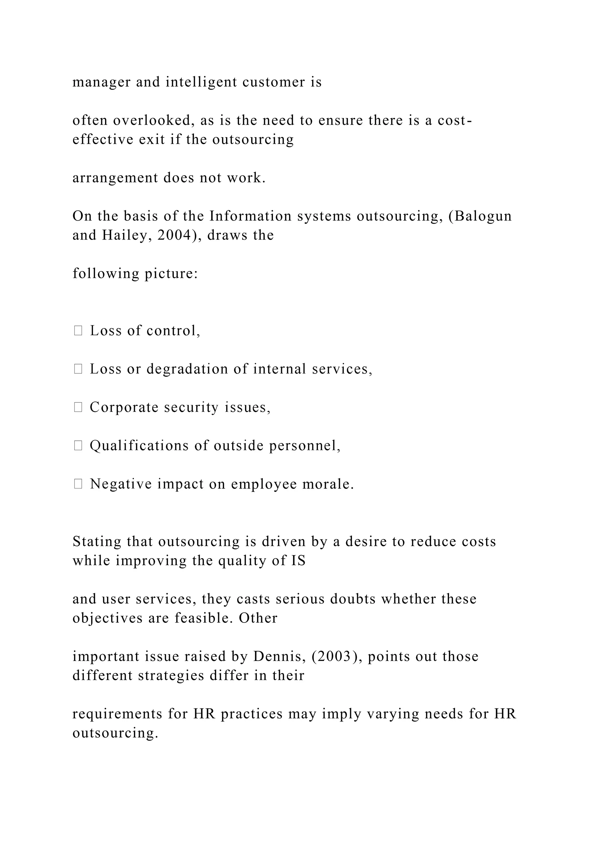 manager and intelligent customer is
often overlooked, as is the need to ensure there is a cost-
effective exit if the outsourcing
arrangement does not work.
On the basis of the Information systems outsourcing, (Balogun
and Hailey, 2004), draws the
following picture:
on employee morale.
Stating that outsourcing is driven by a desire to reduce costs
while improving the quality of IS
and user services, they casts serious doubts whether these
objectives are feasible. Other
important issue raised by Dennis, (2003), points out those
different strategies differ in their
requirements for HR practices may imply varying needs for HR
outsourcing.
 