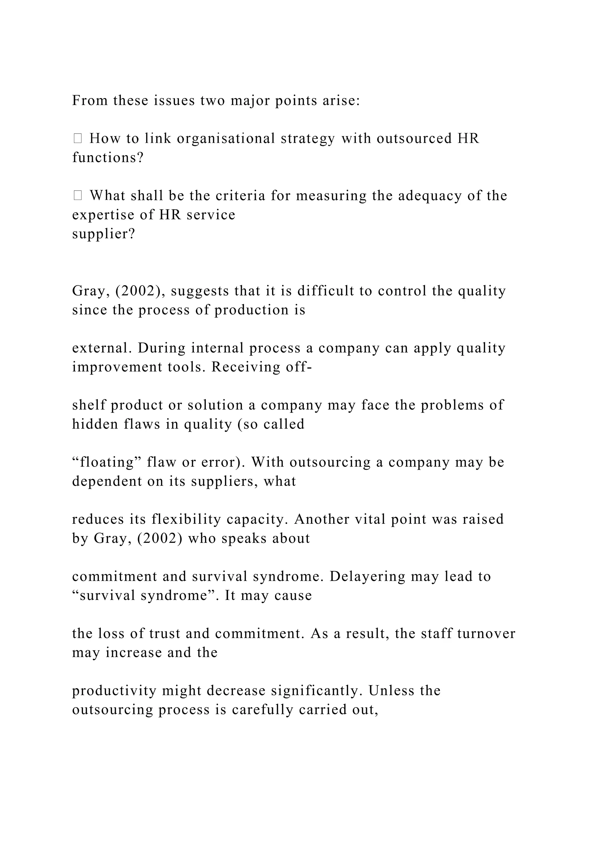 From these issues two major points arise:
functions?
at shall be the criteria for measuring the adequacy of the
expertise of HR service
supplier?
Gray, (2002), suggests that it is difficult to control the quality
since the process of production is
external. During internal process a company can apply quality
improvement tools. Receiving off-
shelf product or solution a company may face the problems of
hidden flaws in quality (so called
“floating” flaw or error). With outsourcing a company may be
dependent on its suppliers, what
reduces its flexibility capacity. Another vital point was raised
by Gray, (2002) who speaks about
commitment and survival syndrome. Delayering may lead to
“survival syndrome”. It may cause
the loss of trust and commitment. As a result, the staff turnover
may increase and the
productivity might decrease significantly. Unless the
outsourcing process is carefully carried out,
 
