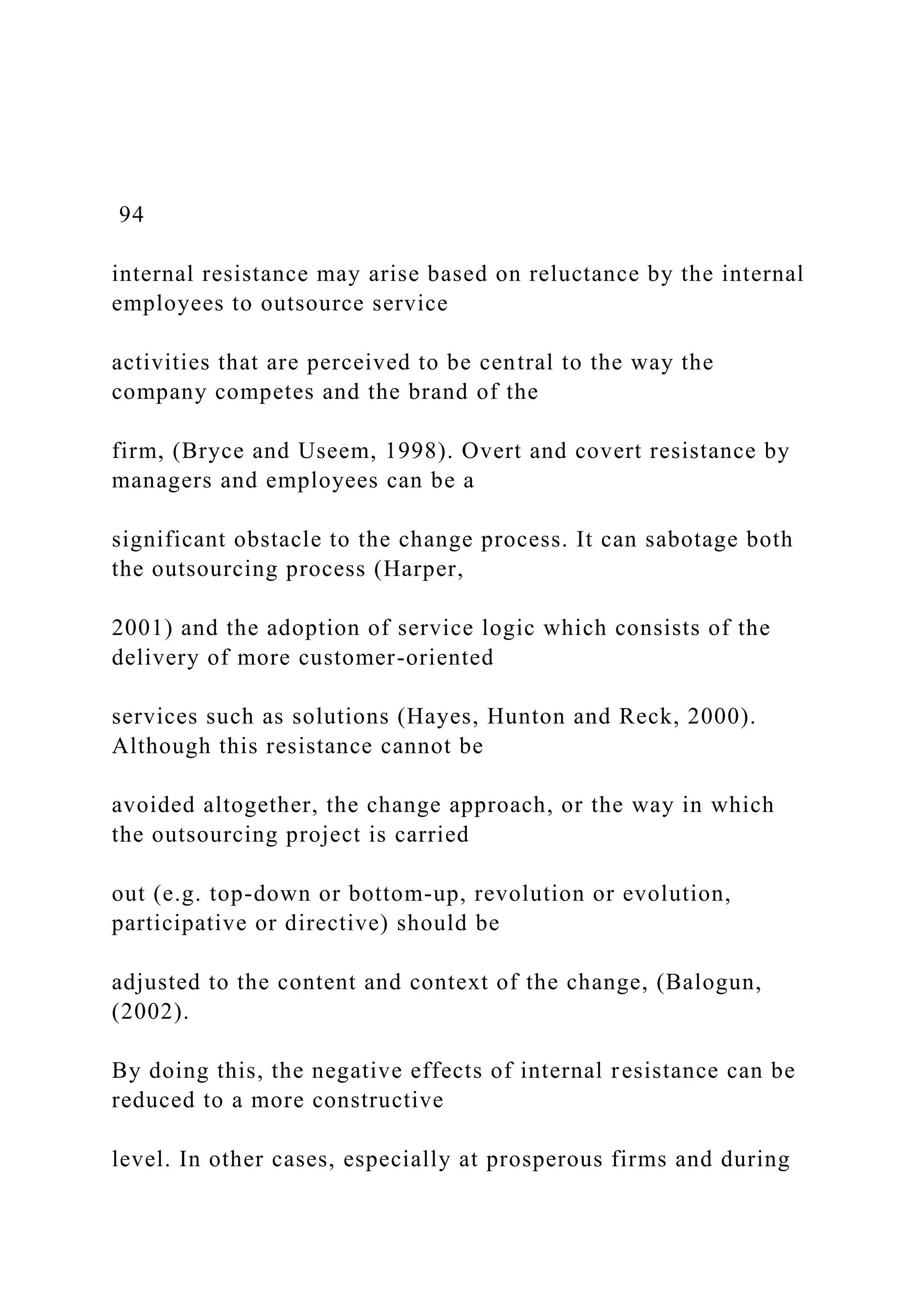 94
internal resistance may arise based on reluctance by the internal
employees to outsource service
activities that are perceived to be central to the way the
company competes and the brand of the
firm, (Bryce and Useem, 1998). Overt and covert resistance by
managers and employees can be a
significant obstacle to the change process. It can sabotage both
the outsourcing process (Harper,
2001) and the adoption of service logic which consists of the
delivery of more customer-oriented
services such as solutions (Hayes, Hunton and Reck, 2000).
Although this resistance cannot be
avoided altogether, the change approach, or the way in which
the outsourcing project is carried
out (e.g. top-down or bottom-up, revolution or evolution,
participative or directive) should be
adjusted to the content and context of the change, (Balogun,
(2002).
By doing this, the negative effects of internal resistance can be
reduced to a more constructive
level. In other cases, especially at prosperous firms and during
 