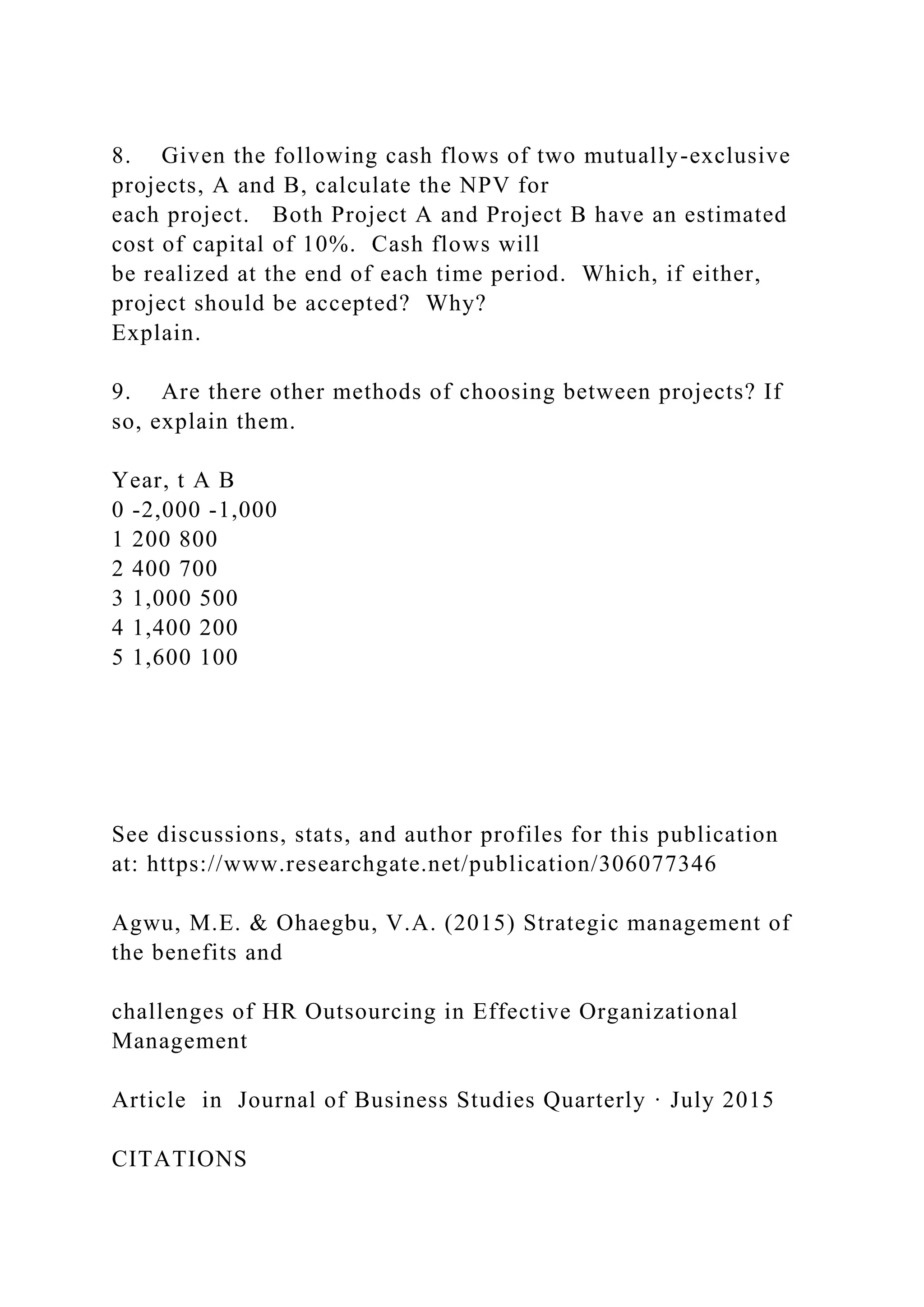 8. Given the following cash flows of two mutually-exclusive
projects, A and B, calculate the NPV for
each project. Both Project A and Project B have an estimated
cost of capital of 10%. Cash flows will
be realized at the end of each time period. Which, if either,
project should be accepted? Why?
Explain.
9. Are there other methods of choosing between projects? If
so, explain them.
Year, t A B
0 -2,000 -1,000
1 200 800
2 400 700
3 1,000 500
4 1,400 200
5 1,600 100
See discussions, stats, and author profiles for this publication
at: https://www.researchgate.net/publication/306077346
Agwu, M.E. & Ohaegbu, V.A. (2015) Strategic management of
the benefits and
challenges of HR Outsourcing in Effective Organizational
Management
Article in Journal of Business Studies Quarterly · July 2015
CITATIONS
 