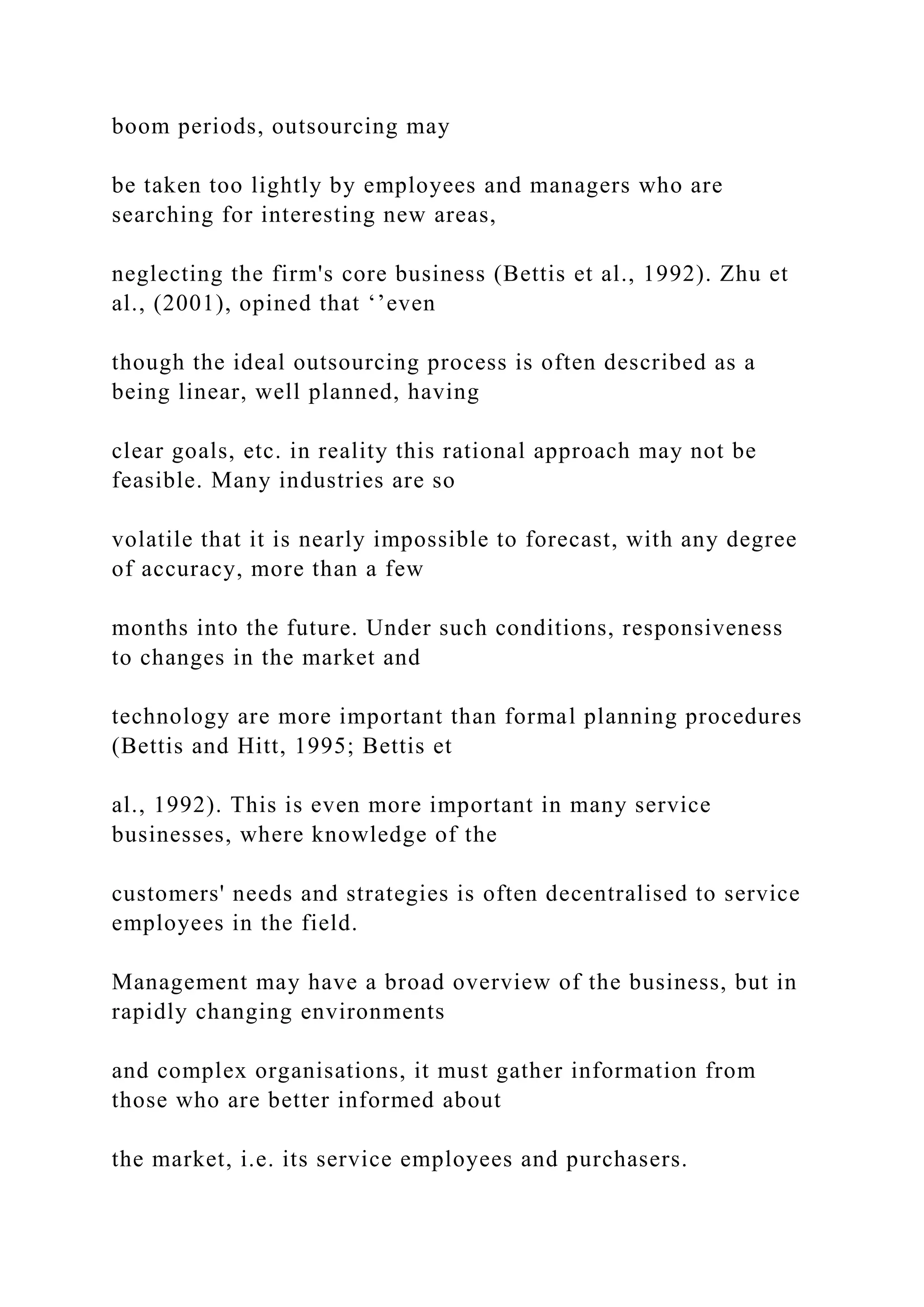 boom periods, outsourcing may
be taken too lightly by employees and managers who are
searching for interesting new areas,
neglecting the firm's core business (Bettis et al., 1992). Zhu et
al., (2001), opined that ‘’even
though the ideal outsourcing process is often described as a
being linear, well planned, having
clear goals, etc. in reality this rational approach may not be
feasible. Many industries are so
volatile that it is nearly impossible to forecast, with any degree
of accuracy, more than a few
months into the future. Under such conditions, responsiveness
to changes in the market and
technology are more important than formal planning procedures
(Bettis and Hitt, 1995; Bettis et
al., 1992). This is even more important in many service
businesses, where knowledge of the
customers' needs and strategies is often decentralised to service
employees in the field.
Management may have a broad overview of the business, but in
rapidly changing environments
and complex organisations, it must gather information from
those who are better informed about
the market, i.e. its service employees and purchasers.
 
