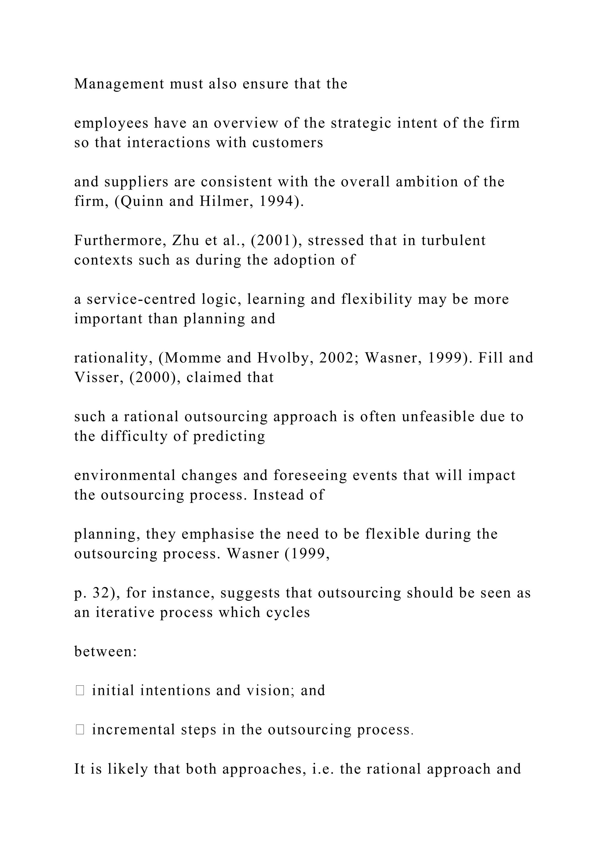 Management must also ensure that the
employees have an overview of the strategic intent of the firm
so that interactions with customers
and suppliers are consistent with the overall ambition of the
firm, (Quinn and Hilmer, 1994).
Furthermore, Zhu et al., (2001), stressed that in turbulent
contexts such as during the adoption of
a service-centred logic, learning and flexibility may be more
important than planning and
rationality, (Momme and Hvolby, 2002; Wasner, 1999). Fill and
Visser, (2000), claimed that
such a rational outsourcing approach is often unfeasible due to
the difficulty of predicting
environmental changes and foreseeing events that will impact
the outsourcing process. Instead of
planning, they emphasise the need to be flexible during the
outsourcing process. Wasner (1999,
p. 32), for instance, suggests that outsourcing should be seen as
an iterative process which cycles
between:
It is likely that both approaches, i.e. the rational approach and
 