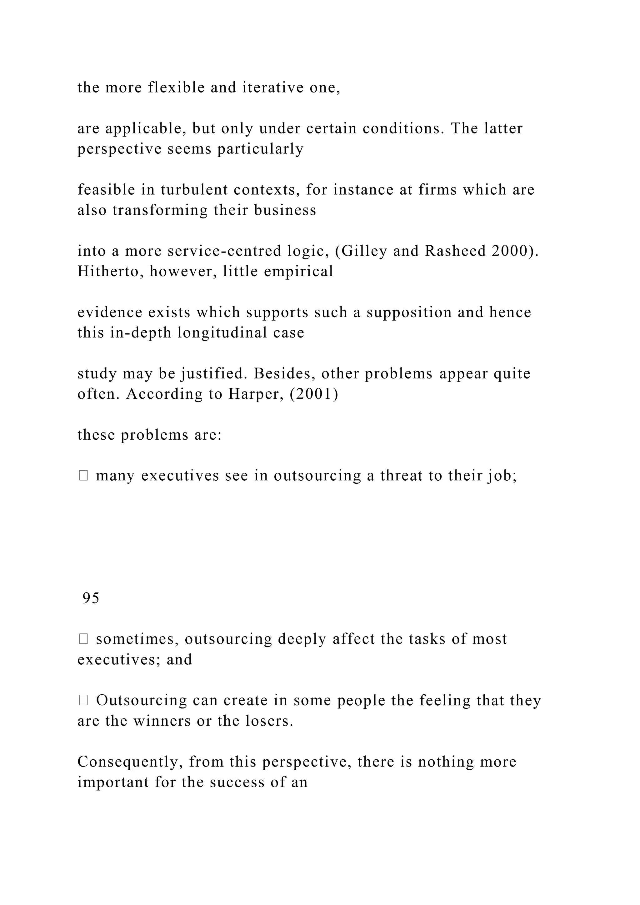the more flexible and iterative one,
are applicable, but only under certain conditions. The latter
perspective seems particularly
feasible in turbulent contexts, for instance at firms which are
also transforming their business
into a more service-centred logic, (Gilley and Rasheed 2000).
Hitherto, however, little empirical
evidence exists which supports such a supposition and hence
this in-depth longitudinal case
study may be justified. Besides, other problems appear quite
often. According to Harper, (2001)
these problems are:
95
executives; and
eople the feeling that they
are the winners or the losers.
Consequently, from this perspective, there is nothing more
important for the success of an
 