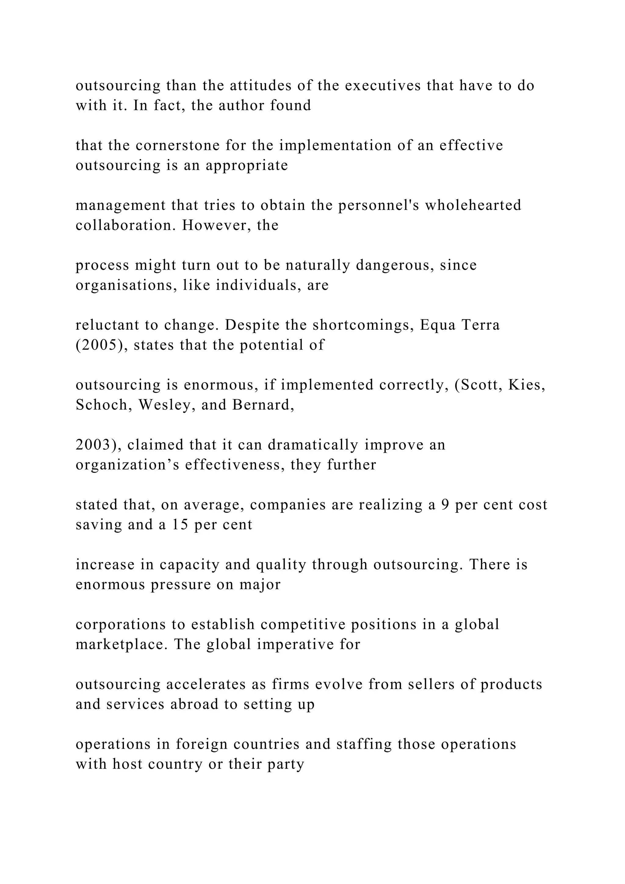 outsourcing than the attitudes of the executives that have to do
with it. In fact, the author found
that the cornerstone for the implementation of an effective
outsourcing is an appropriate
management that tries to obtain the personnel's wholehearted
collaboration. However, the
process might turn out to be naturally dangerous, since
organisations, like individuals, are
reluctant to change. Despite the shortcomings, Equa Terra
(2005), states that the potential of
outsourcing is enormous, if implemented correctly, (Scott, Kies,
Schoch, Wesley, and Bernard,
2003), claimed that it can dramatically improve an
organization’s effectiveness, they further
stated that, on average, companies are realizing a 9 per cent cost
saving and a 15 per cent
increase in capacity and quality through outsourcing. There is
enormous pressure on major
corporations to establish competitive positions in a global
marketplace. The global imperative for
outsourcing accelerates as firms evolve from sellers of products
and services abroad to setting up
operations in foreign countries and staffing those operations
with host country or their party
 