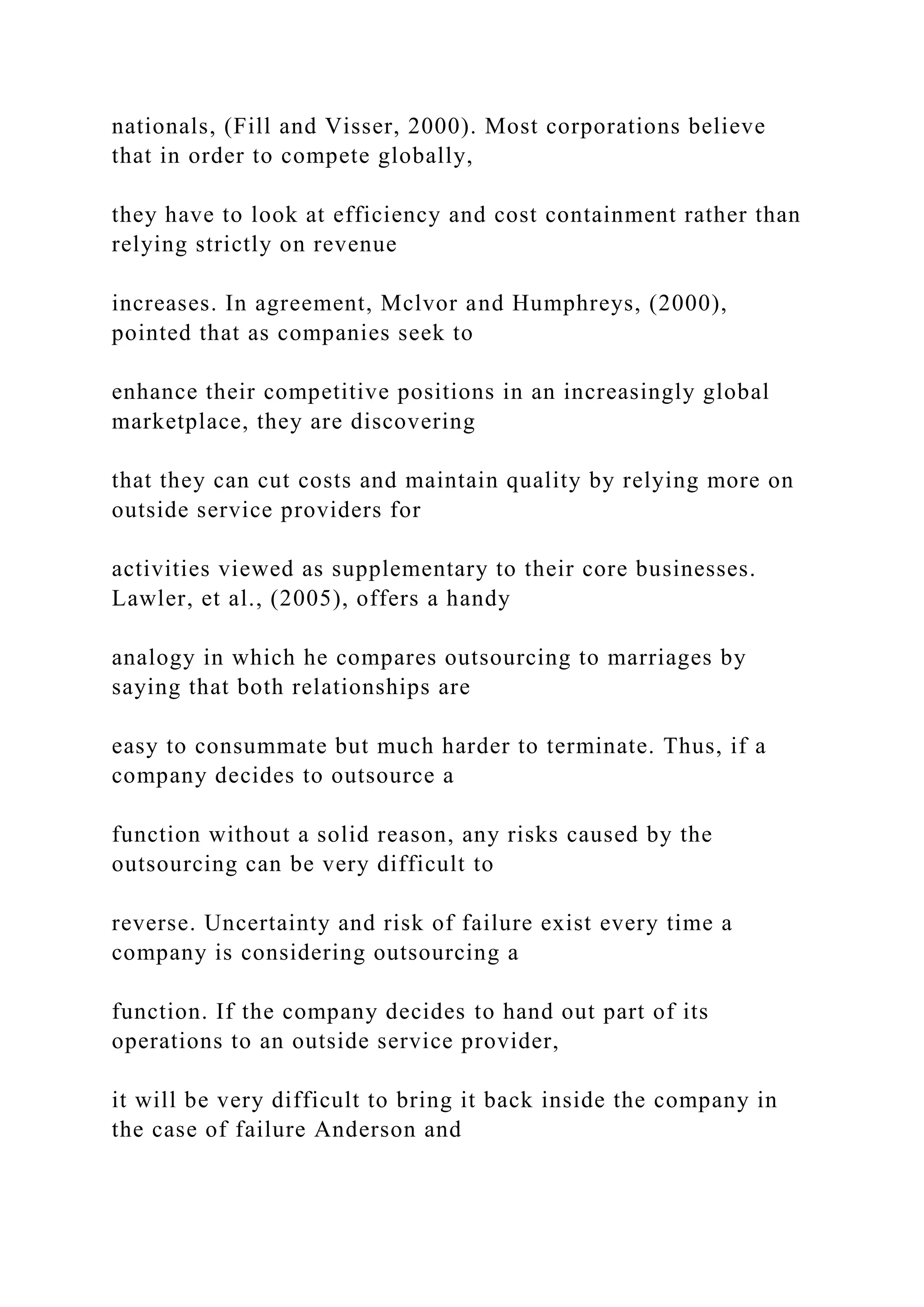 nationals, (Fill and Visser, 2000). Most corporations believe
that in order to compete globally,
they have to look at efficiency and cost containment rather than
relying strictly on revenue
increases. In agreement, Mclvor and Humphreys, (2000),
pointed that as companies seek to
enhance their competitive positions in an increasingly global
marketplace, they are discovering
that they can cut costs and maintain quality by relying more on
outside service providers for
activities viewed as supplementary to their core businesses.
Lawler, et al., (2005), offers a handy
analogy in which he compares outsourcing to marriages by
saying that both relationships are
easy to consummate but much harder to terminate. Thus, if a
company decides to outsource a
function without a solid reason, any risks caused by the
outsourcing can be very difficult to
reverse. Uncertainty and risk of failure exist every time a
company is considering outsourcing a
function. If the company decides to hand out part of its
operations to an outside service provider,
it will be very difficult to bring it back inside the company in
the case of failure Anderson and
 