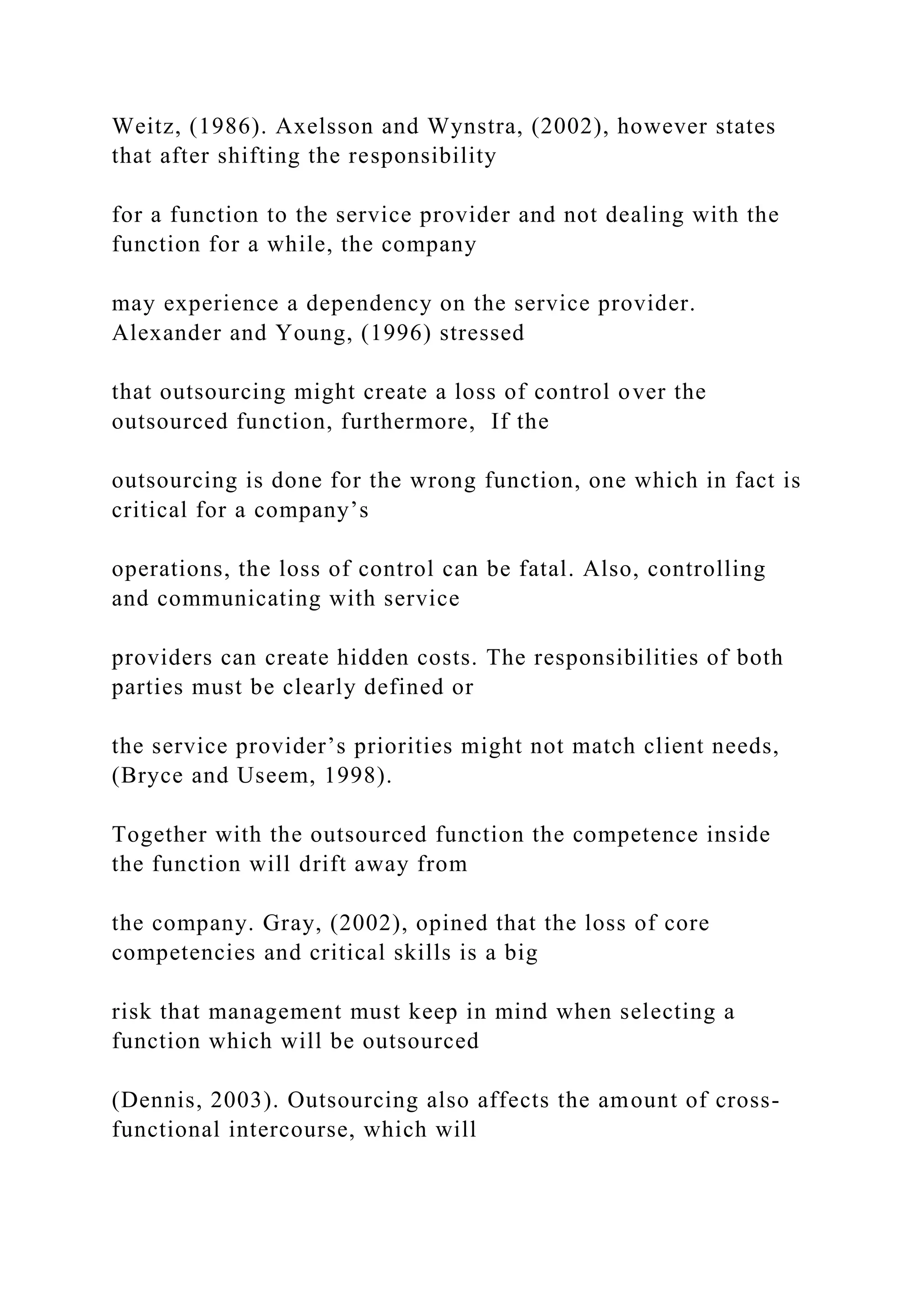 Weitz, (1986). Axelsson and Wynstra, (2002), however states
that after shifting the responsibility
for a function to the service provider and not dealing with the
function for a while, the company
may experience a dependency on the service provider.
Alexander and Young, (1996) stressed
that outsourcing might create a loss of control over the
outsourced function, furthermore, If the
outsourcing is done for the wrong function, one which in fact is
critical for a company’s
operations, the loss of control can be fatal. Also, controlling
and communicating with service
providers can create hidden costs. The responsibilities of both
parties must be clearly defined or
the service provider’s priorities might not match client needs,
(Bryce and Useem, 1998).
Together with the outsourced function the competence inside
the function will drift away from
the company. Gray, (2002), opined that the loss of core
competencies and critical skills is a big
risk that management must keep in mind when selecting a
function which will be outsourced
(Dennis, 2003). Outsourcing also affects the amount of cross-
functional intercourse, which will
 