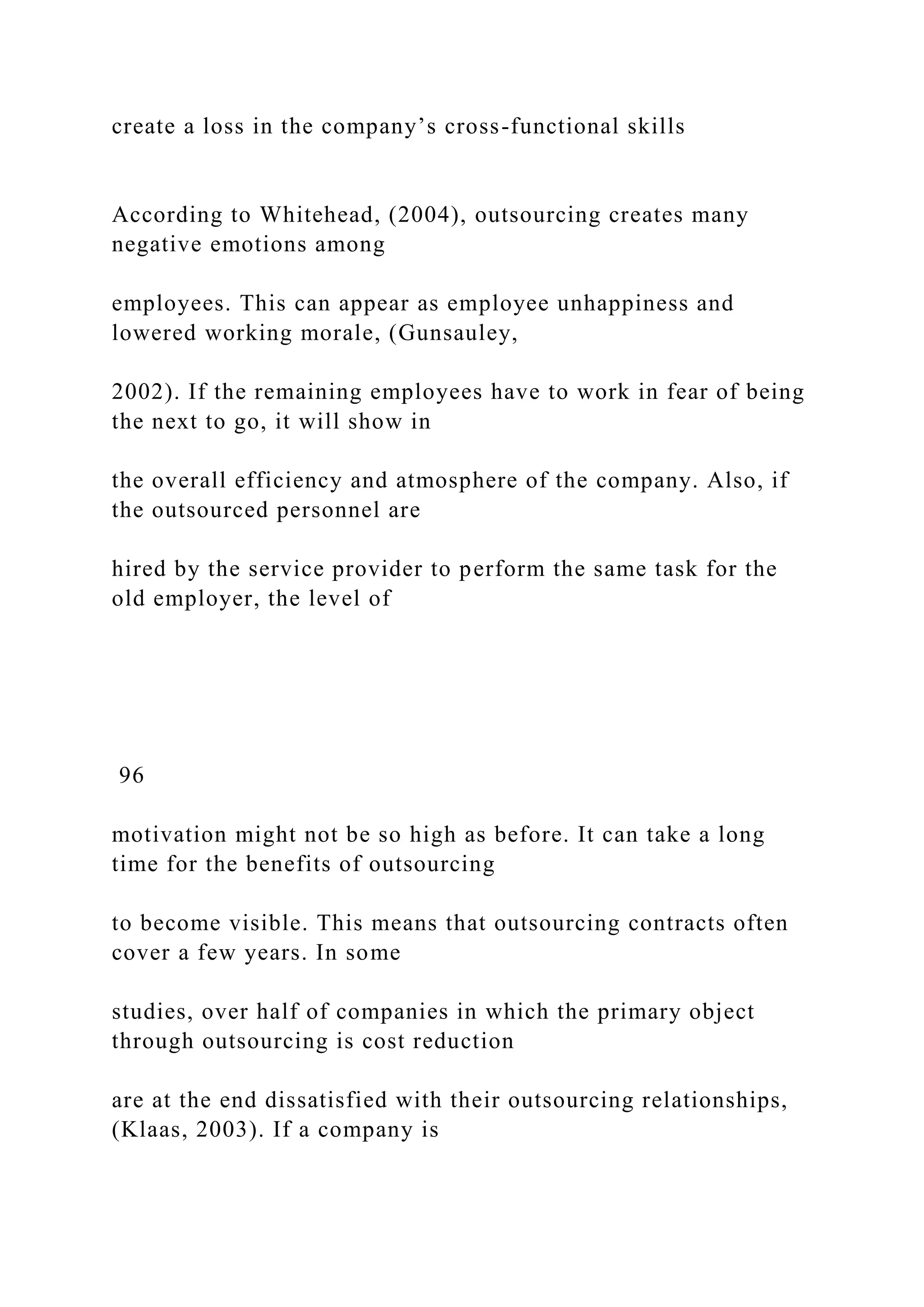 create a loss in the company’s cross-functional skills
According to Whitehead, (2004), outsourcing creates many
negative emotions among
employees. This can appear as employee unhappiness and
lowered working morale, (Gunsauley,
2002). If the remaining employees have to work in fear of being
the next to go, it will show in
the overall efficiency and atmosphere of the company. Also, if
the outsourced personnel are
hired by the service provider to perform the same task for the
old employer, the level of
96
motivation might not be so high as before. It can take a long
time for the benefits of outsourcing
to become visible. This means that outsourcing contracts often
cover a few years. In some
studies, over half of companies in which the primary object
through outsourcing is cost reduction
are at the end dissatisfied with their outsourcing relationships,
(Klaas, 2003). If a company is
 