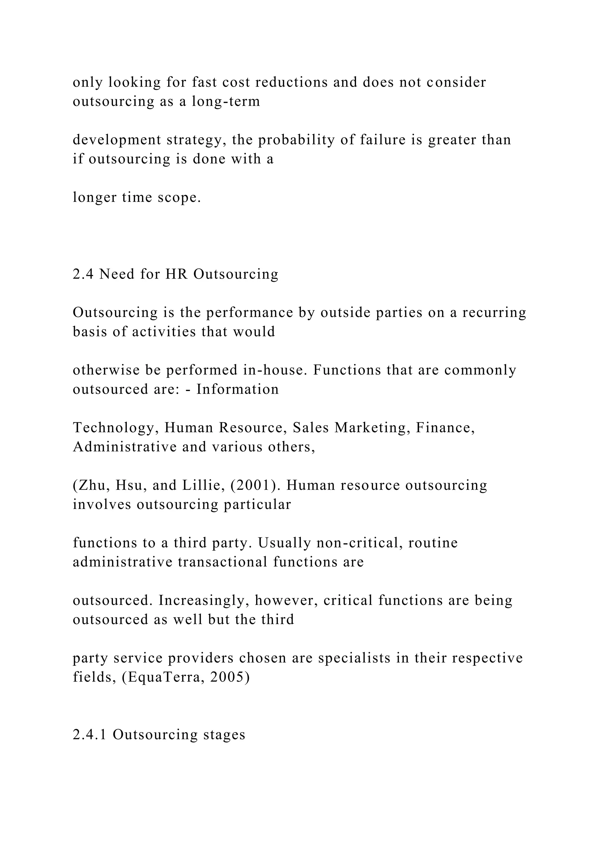 only looking for fast cost reductions and does not consider
outsourcing as a long-term
development strategy, the probability of failure is greater than
if outsourcing is done with a
longer time scope.
2.4 Need for HR Outsourcing
Outsourcing is the performance by outside parties on a recurring
basis of activities that would
otherwise be performed in-house. Functions that are commonly
outsourced are: - Information
Technology, Human Resource, Sales Marketing, Finance,
Administrative and various others,
(Zhu, Hsu, and Lillie, (2001). Human resource outsourcing
involves outsourcing particular
functions to a third party. Usually non-critical, routine
administrative transactional functions are
outsourced. Increasingly, however, critical functions are being
outsourced as well but the third
party service providers chosen are specialists in their respective
fields, (EquaTerra, 2005)
2.4.1 Outsourcing stages
 