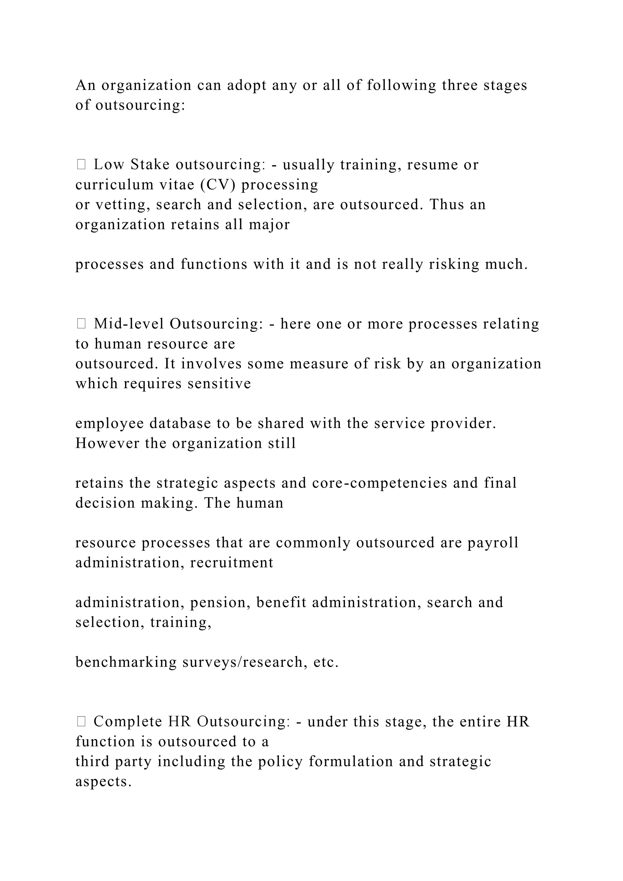 An organization can adopt any or all of following three stages
of outsourcing:
- usually training, resume or
curriculum vitae (CV) processing
or vetting, search and selection, are outsourced. Thus an
organization retains all major
processes and functions with it and is not really risking much.
-level Outsourcing: - here one or more processes relating
to human resource are
outsourced. It involves some measure of risk by an organization
which requires sensitive
employee database to be shared with the service provider.
However the organization still
retains the strategic aspects and core-competencies and final
decision making. The human
resource processes that are commonly outsourced are payroll
administration, recruitment
administration, pension, benefit administration, search and
selection, training,
benchmarking surveys/research, etc.
- under this stage, the entire HR
function is outsourced to a
third party including the policy formulation and strategic
aspects.
 