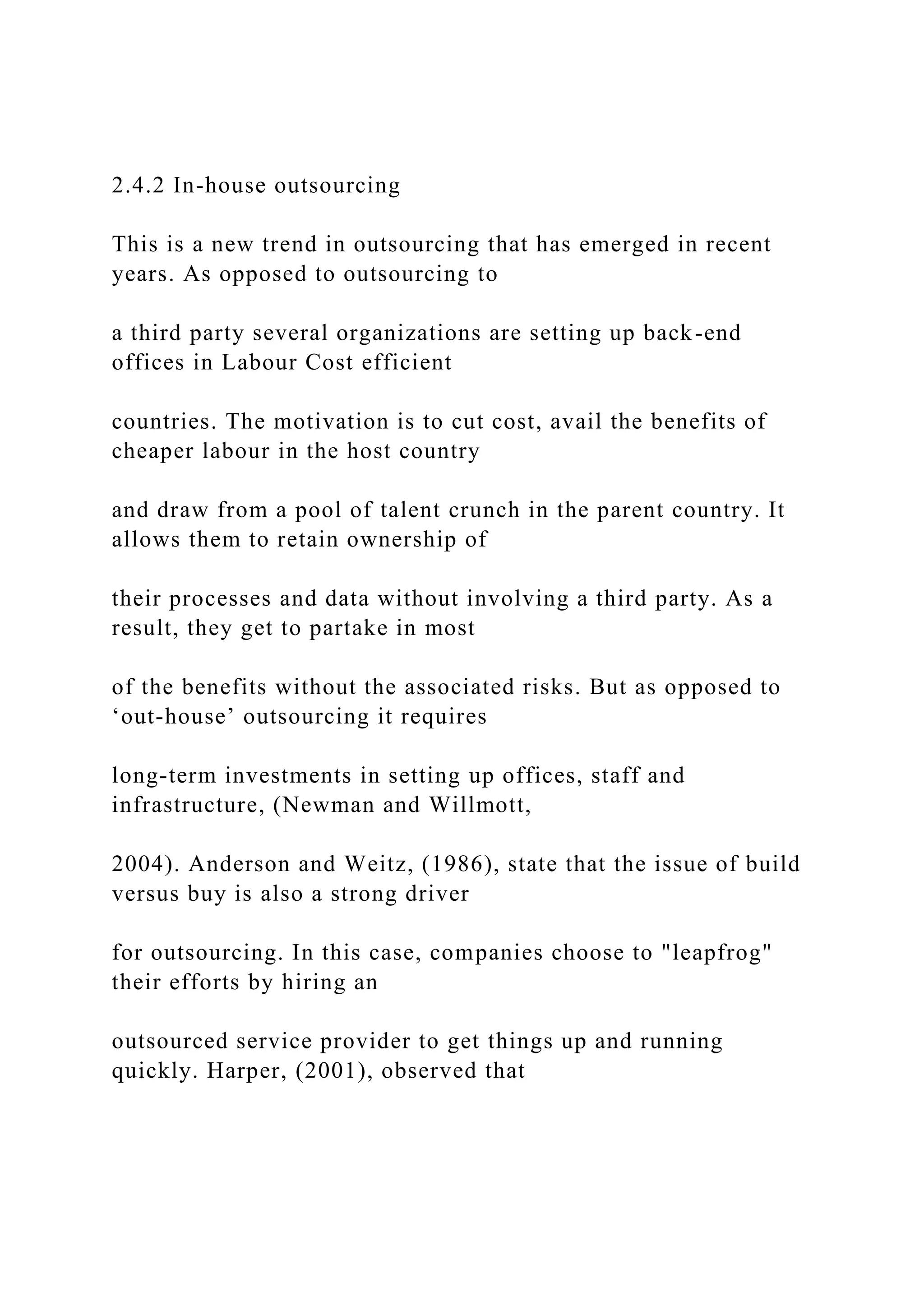 2.4.2 In-house outsourcing
This is a new trend in outsourcing that has emerged in recent
years. As opposed to outsourcing to
a third party several organizations are setting up back-end
offices in Labour Cost efficient
countries. The motivation is to cut cost, avail the benefits of
cheaper labour in the host country
and draw from a pool of talent crunch in the parent country. It
allows them to retain ownership of
their processes and data without involving a third party. As a
result, they get to partake in most
of the benefits without the associated risks. But as opposed to
‘out-house’ outsourcing it requires
long-term investments in setting up offices, staff and
infrastructure, (Newman and Willmott,
2004). Anderson and Weitz, (1986), state that the issue of build
versus buy is also a strong driver
for outsourcing. In this case, companies choose to "leapfrog"
their efforts by hiring an
outsourced service provider to get things up and running
quickly. Harper, (2001), observed that
 