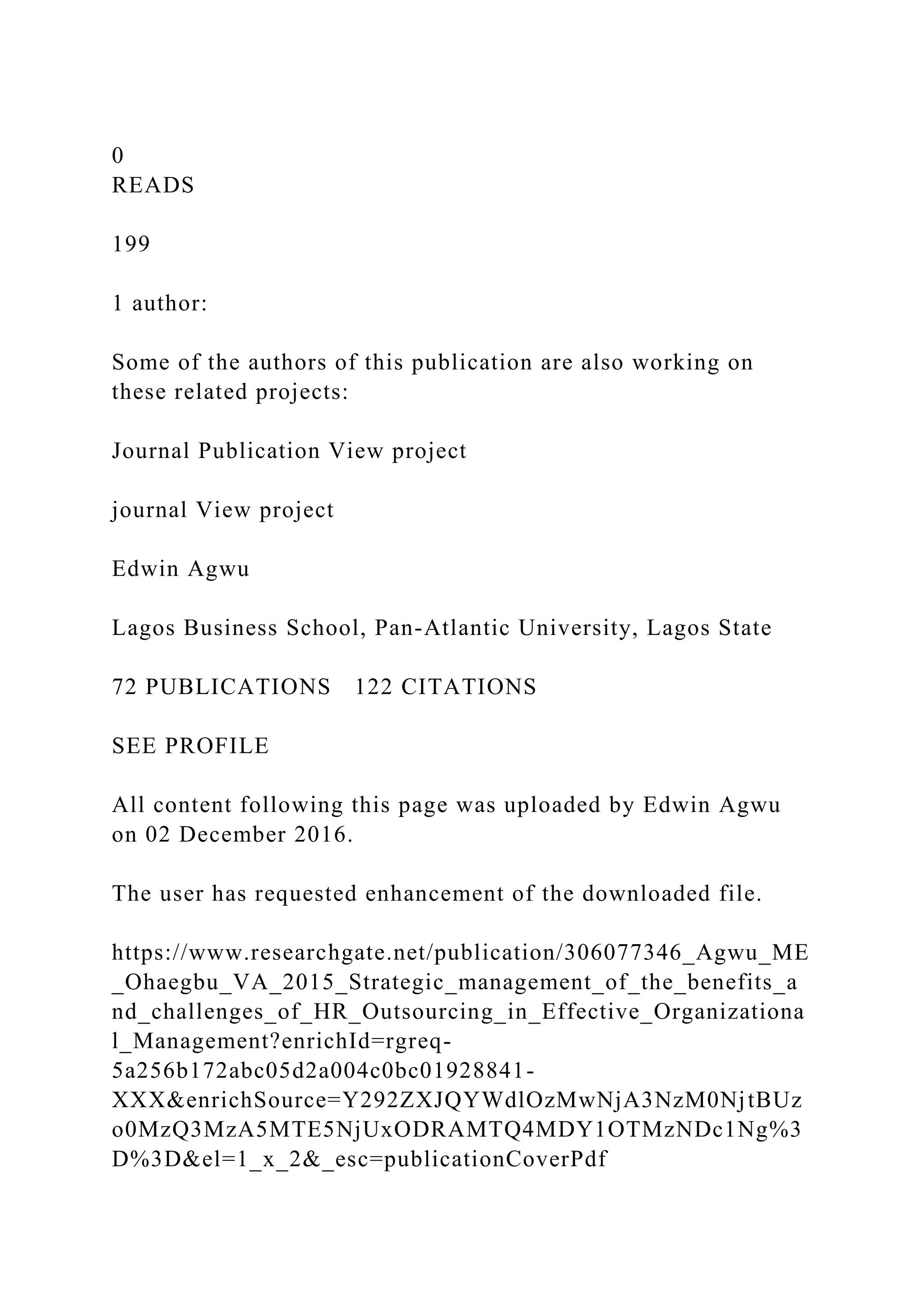 0
READS
199
1 author:
Some of the authors of this publication are also working on
these related projects:
Journal Publication View project
journal View project
Edwin Agwu
Lagos Business School, Pan-Atlantic University, Lagos State
72 PUBLICATIONS 122 CITATIONS
SEE PROFILE
All content following this page was uploaded by Edwin Agwu
on 02 December 2016.
The user has requested enhancement of the downloaded file.
https://www.researchgate.net/publication/306077346_Agwu_ME
_Ohaegbu_VA_2015_Strategic_management_of_the_benefits_a
nd_challenges_of_HR_Outsourcing_in_Effective_Organizationa
l_Management?enrichId=rgreq-
5a256b172abc05d2a004c0bc01928841-
XXX&enrichSource=Y292ZXJQYWdlOzMwNjA3NzM0NjtBUz
o0MzQ3MzA5MTE5NjUxODRAMTQ4MDY1OTMzNDc1Ng%3
D%3D&el=1_x_2&_esc=publicationCoverPdf
 