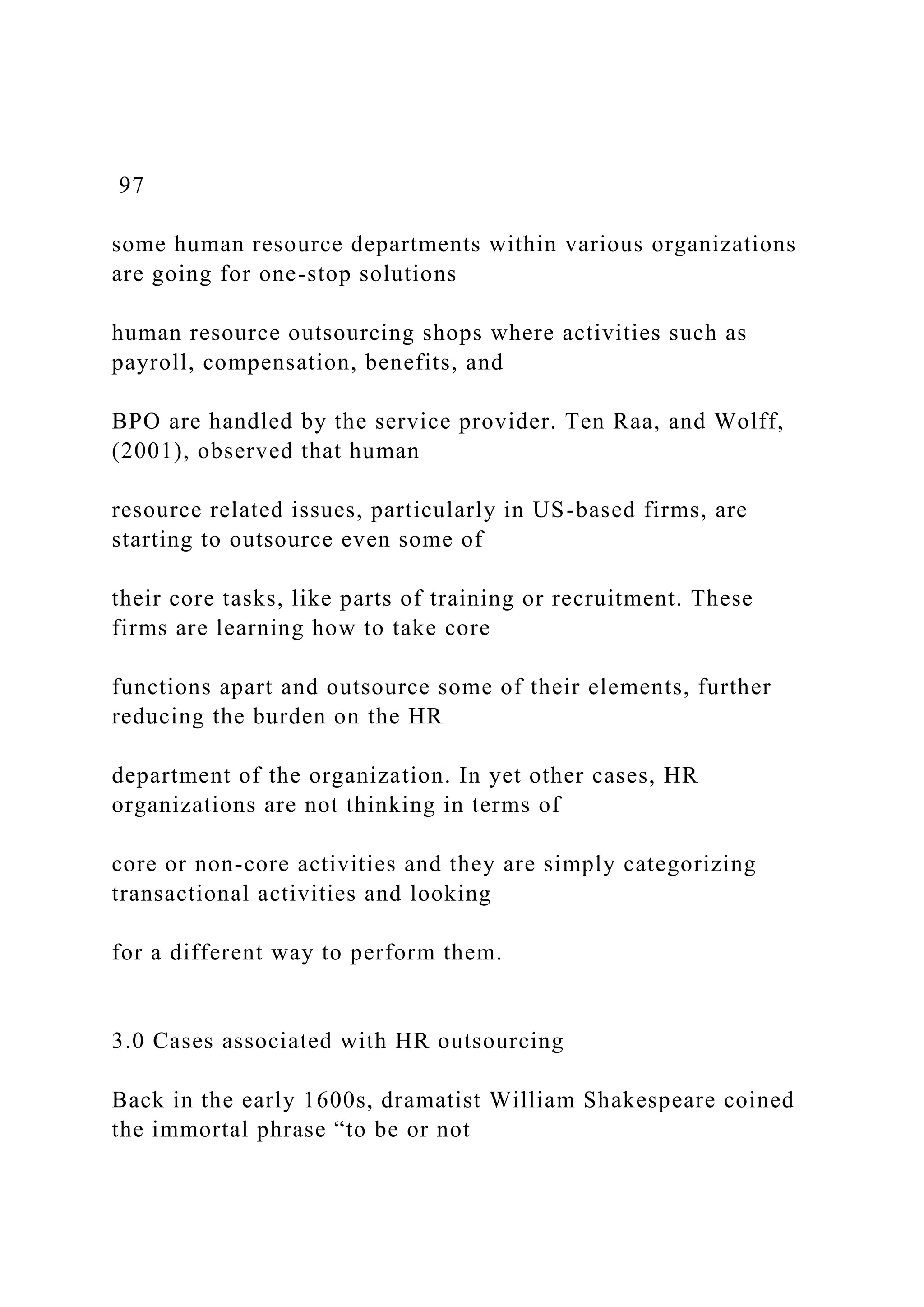 97
some human resource departments within various organizations
are going for one-stop solutions
human resource outsourcing shops where activities such as
payroll, compensation, benefits, and
BPO are handled by the service provider. Ten Raa, and Wolff,
(2001), observed that human
resource related issues, particularly in US-based firms, are
starting to outsource even some of
their core tasks, like parts of training or recruitment. These
firms are learning how to take core
functions apart and outsource some of their elements, further
reducing the burden on the HR
department of the organization. In yet other cases, HR
organizations are not thinking in terms of
core or non-core activities and they are simply categorizing
transactional activities and looking
for a different way to perform them.
3.0 Cases associated with HR outsourcing
Back in the early 1600s, dramatist William Shakespeare coined
the immortal phrase “to be or not
 