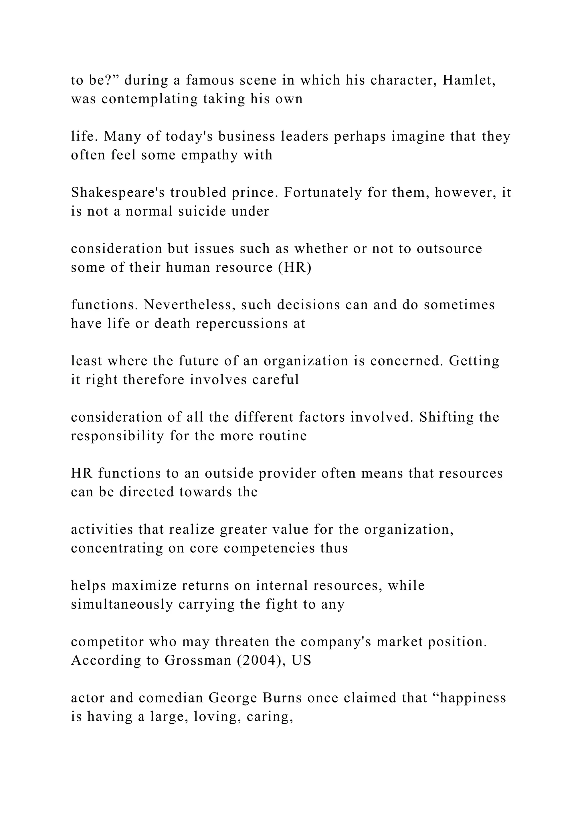 to be?” during a famous scene in which his character, Hamlet,
was contemplating taking his own
life. Many of today's business leaders perhaps imagine that they
often feel some empathy with
Shakespeare's troubled prince. Fortunately for them, however, it
is not a normal suicide under
consideration but issues such as whether or not to outsource
some of their human resource (HR)
functions. Nevertheless, such decisions can and do sometimes
have life or death repercussions at
least where the future of an organization is concerned. Getting
it right therefore involves careful
consideration of all the different factors involved. Shifting the
responsibility for the more routine
HR functions to an outside provider often means that resources
can be directed towards the
activities that realize greater value for the organization,
concentrating on core competencies thus
helps maximize returns on internal resources, while
simultaneously carrying the fight to any
competitor who may threaten the company's market position.
According to Grossman (2004), US
actor and comedian George Burns once claimed that “happiness
is having a large, loving, caring,
 