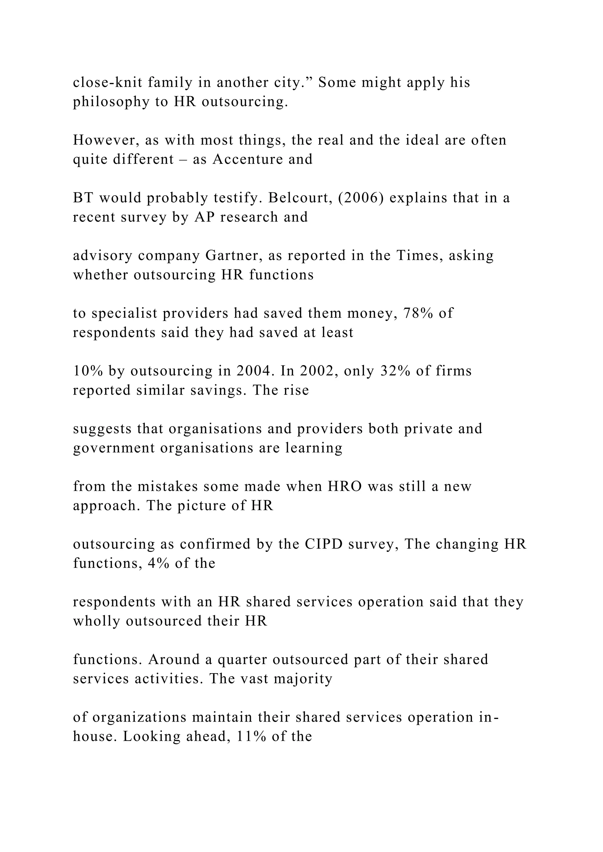 close-knit family in another city.” Some might apply his
philosophy to HR outsourcing.
However, as with most things, the real and the ideal are often
quite different – as Accenture and
BT would probably testify. Belcourt, (2006) explains that in a
recent survey by AP research and
advisory company Gartner, as reported in the Times, asking
whether outsourcing HR functions
to specialist providers had saved them money, 78% of
respondents said they had saved at least
10% by outsourcing in 2004. In 2002, only 32% of firms
reported similar savings. The rise
suggests that organisations and providers both private and
government organisations are learning
from the mistakes some made when HRO was still a new
approach. The picture of HR
outsourcing as confirmed by the CIPD survey, The changing HR
functions, 4% of the
respondents with an HR shared services operation said that they
wholly outsourced their HR
functions. Around a quarter outsourced part of their shared
services activities. The vast majority
of organizations maintain their shared services operation in-
house. Looking ahead, 11% of the
 