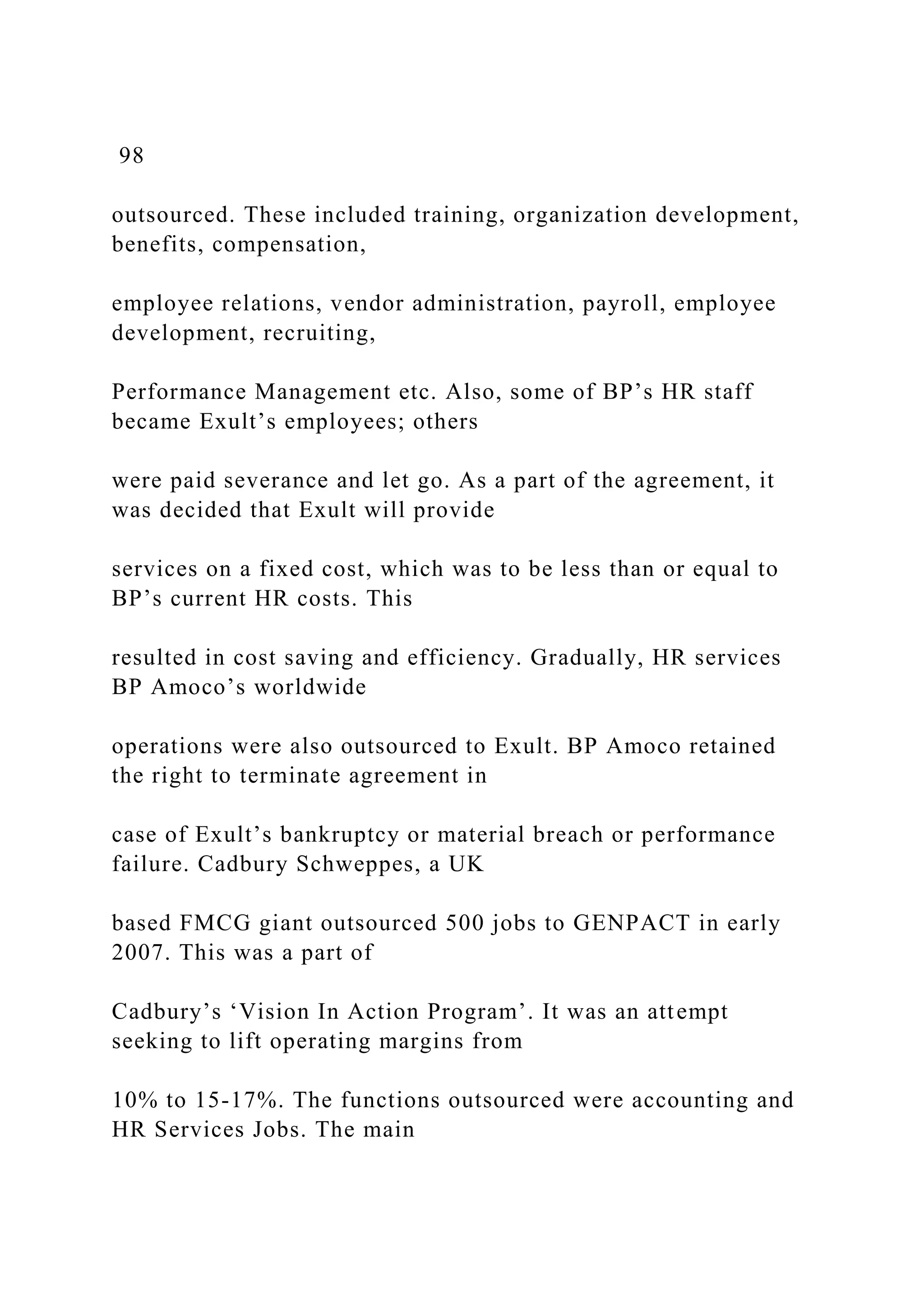 98
outsourced. These included training, organization development,
benefits, compensation,
employee relations, vendor administration, payroll, employee
development, recruiting,
Performance Management etc. Also, some of BP’s HR staff
became Exult’s employees; others
were paid severance and let go. As a part of the agreement, it
was decided that Exult will provide
services on a fixed cost, which was to be less than or equal to
BP’s current HR costs. This
resulted in cost saving and efficiency. Gradually, HR services
BP Amoco’s worldwide
operations were also outsourced to Exult. BP Amoco retained
the right to terminate agreement in
case of Exult’s bankruptcy or material breach or performance
failure. Cadbury Schweppes, a UK
based FMCG giant outsourced 500 jobs to GENPACT in early
2007. This was a part of
Cadbury’s ‘Vision In Action Program’. It was an attempt
seeking to lift operating margins from
10% to 15-17%. The functions outsourced were accounting and
HR Services Jobs. The main
 