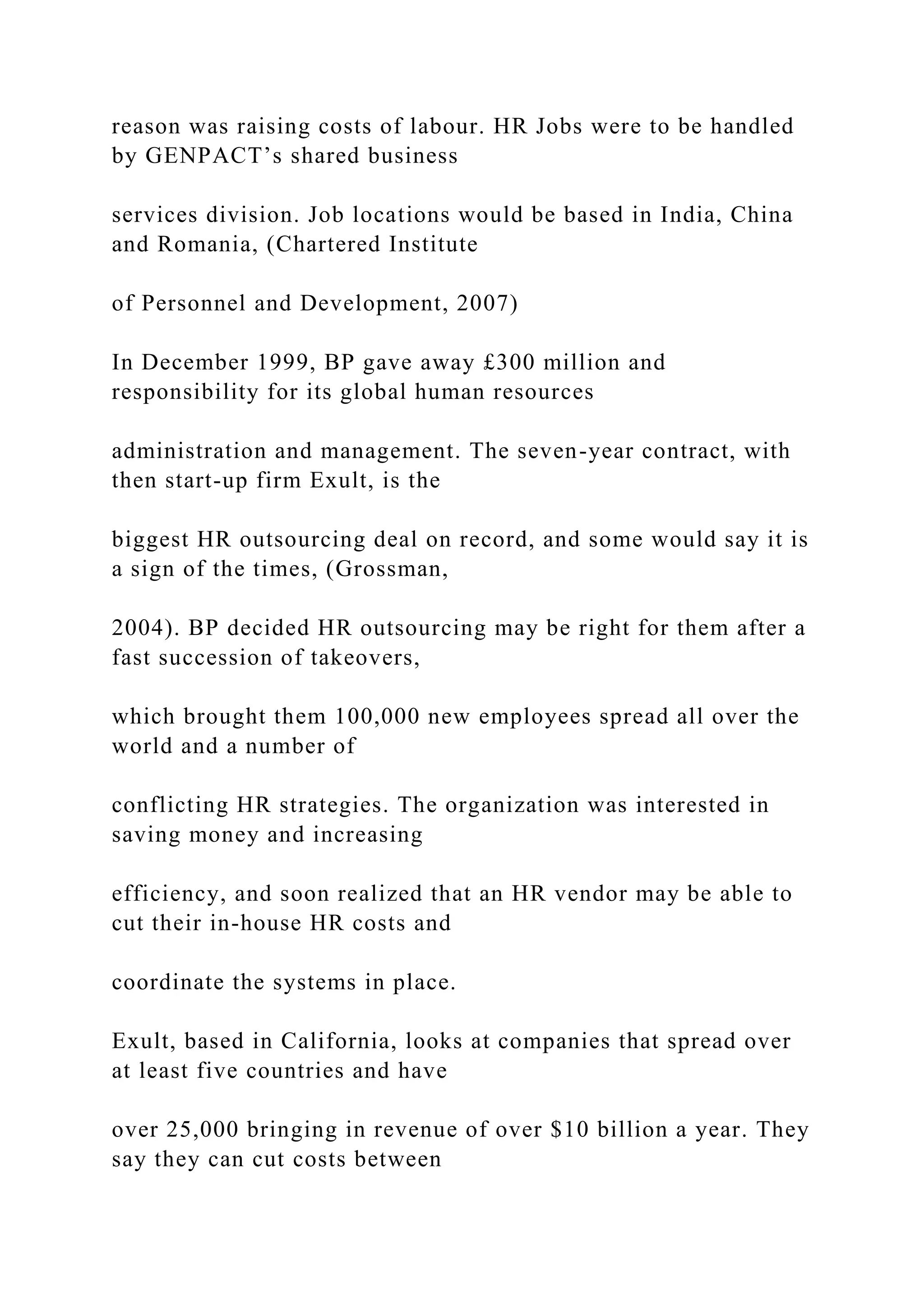 reason was raising costs of labour. HR Jobs were to be handled
by GENPACT’s shared business
services division. Job locations would be based in India, China
and Romania, (Chartered Institute
of Personnel and Development, 2007)
In December 1999, BP gave away £300 million and
responsibility for its global human resources
administration and management. The seven-year contract, with
then start-up firm Exult, is the
biggest HR outsourcing deal on record, and some would say it is
a sign of the times, (Grossman,
2004). BP decided HR outsourcing may be right for them after a
fast succession of takeovers,
which brought them 100,000 new employees spread all over the
world and a number of
conflicting HR strategies. The organization was interested in
saving money and increasing
efficiency, and soon realized that an HR vendor may be able to
cut their in-house HR costs and
coordinate the systems in place.
Exult, based in California, looks at companies that spread over
at least five countries and have
over 25,000 bringing in revenue of over $10 billion a year. They
say they can cut costs between
 