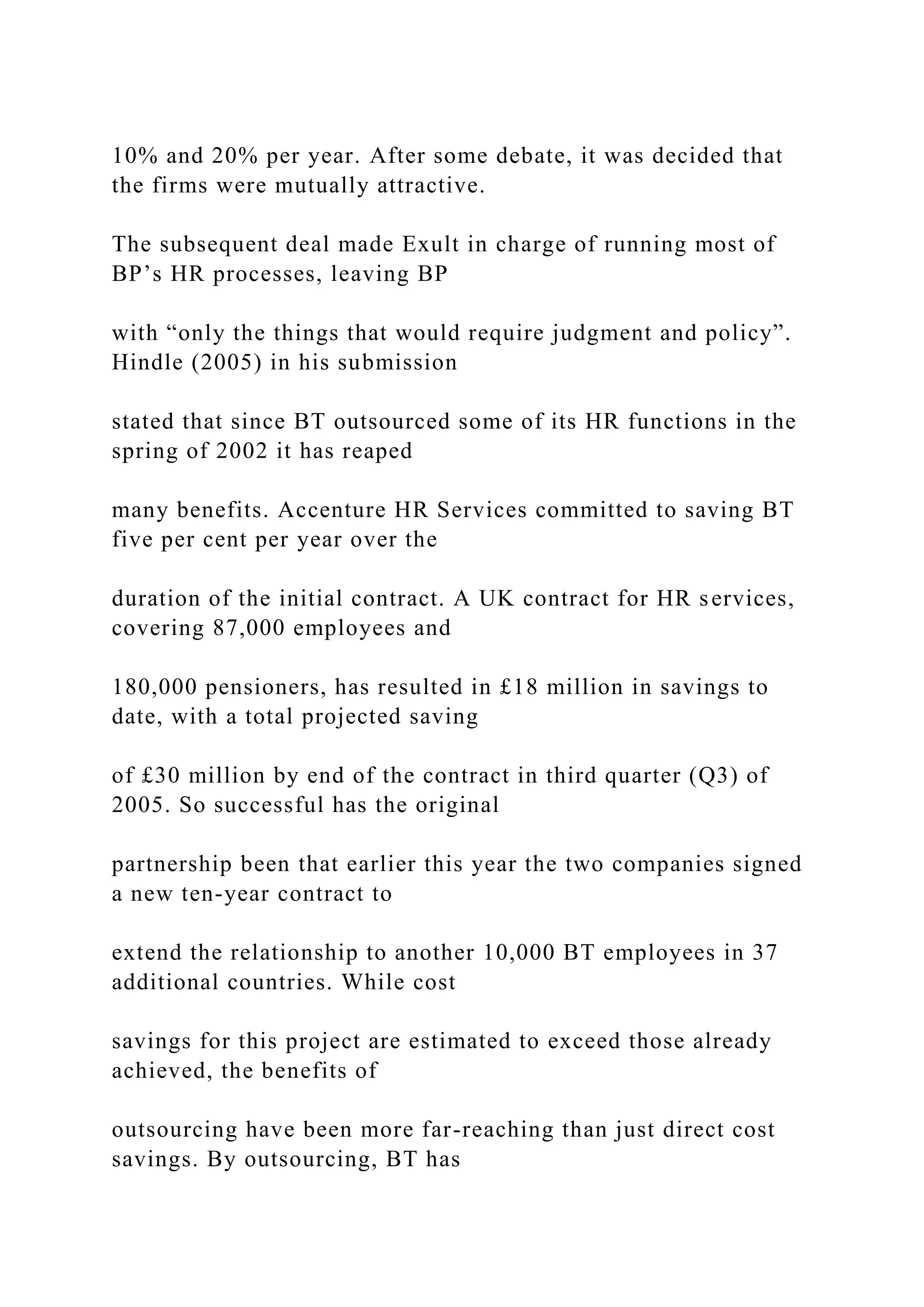 10% and 20% per year. After some debate, it was decided that
the firms were mutually attractive.
The subsequent deal made Exult in charge of running most of
BP’s HR processes, leaving BP
with “only the things that would require judgment and policy”.
Hindle (2005) in his submission
stated that since BT outsourced some of its HR functions in the
spring of 2002 it has reaped
many benefits. Accenture HR Services committed to saving BT
five per cent per year over the
duration of the initial contract. A UK contract for HR services,
covering 87,000 employees and
180,000 pensioners, has resulted in £18 million in savings to
date, with a total projected saving
of £30 million by end of the contract in third quarter (Q3) of
2005. So successful has the original
partnership been that earlier this year the two companies signed
a new ten-year contract to
extend the relationship to another 10,000 BT employees in 37
additional countries. While cost
savings for this project are estimated to exceed those already
achieved, the benefits of
outsourcing have been more far-reaching than just direct cost
savings. By outsourcing, BT has
 