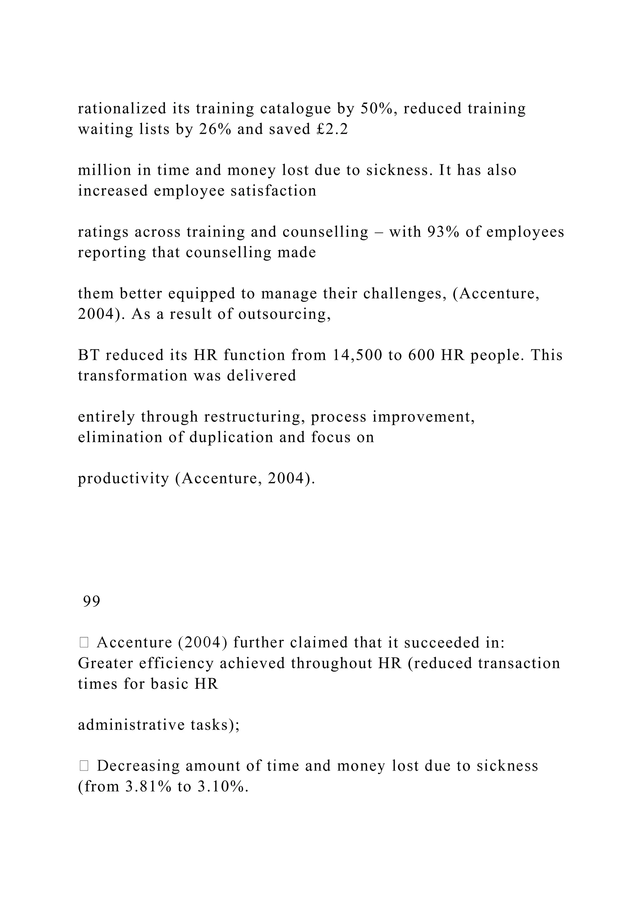 rationalized its training catalogue by 50%, reduced training
waiting lists by 26% and saved £2.2
million in time and money lost due to sickness. It has also
increased employee satisfaction
ratings across training and counselling – with 93% of employees
reporting that counselling made
them better equipped to manage their challenges, (Accenture,
2004). As a result of outsourcing,
BT reduced its HR function from 14,500 to 600 HR people. This
transformation was delivered
entirely through restructuring, process improvement,
elimination of duplication and focus on
productivity (Accenture, 2004).
99
t it succeeded in:
Greater efficiency achieved throughout HR (reduced transaction
times for basic HR
administrative tasks);
(from 3.81% to 3.10%.
 