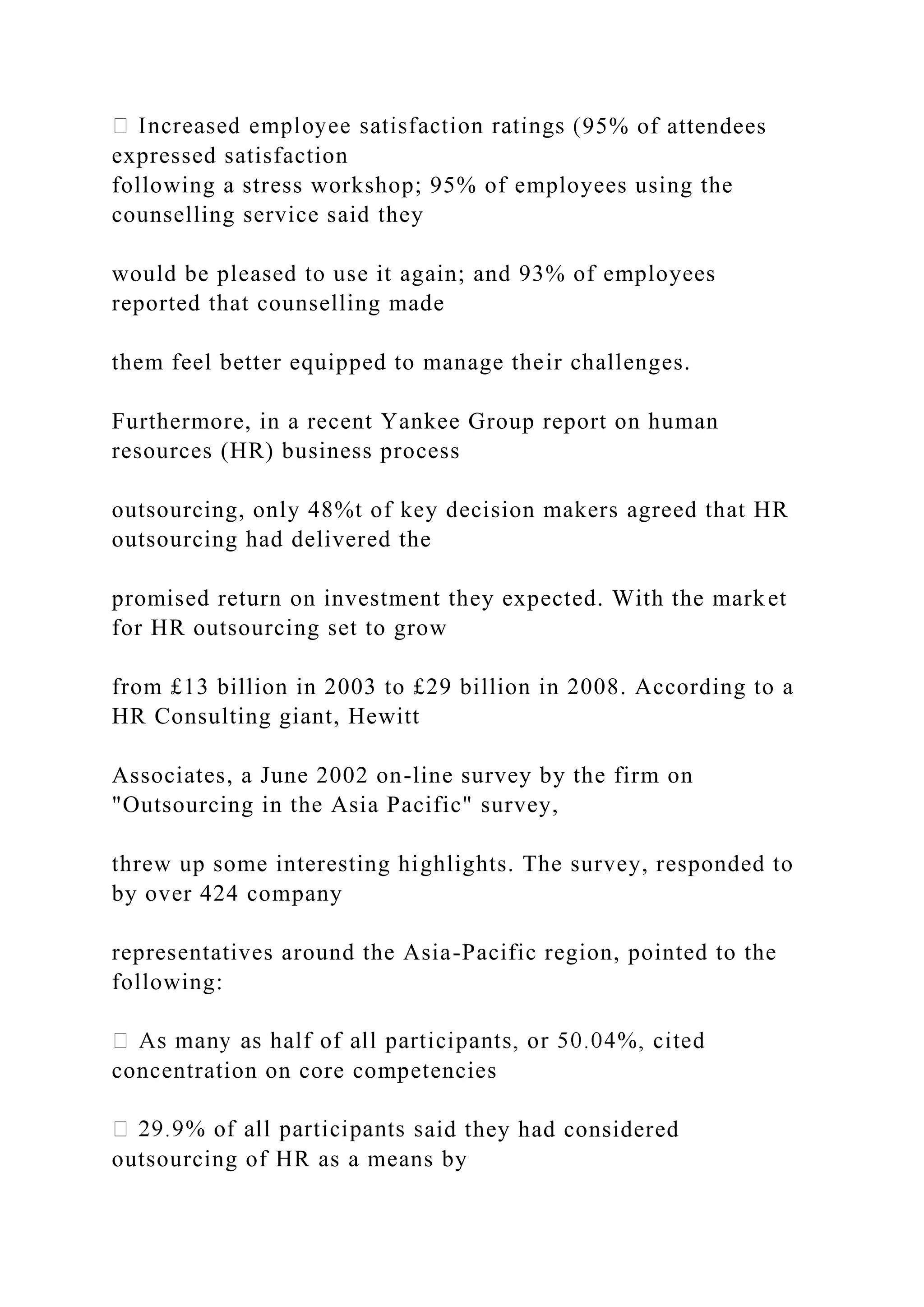 95% of attendees
expressed satisfaction
following a stress workshop; 95% of employees using the
counselling service said they
would be pleased to use it again; and 93% of employees
reported that counselling made
them feel better equipped to manage their challenges.
Furthermore, in a recent Yankee Group report on human
resources (HR) business process
outsourcing, only 48%t of key decision makers agreed that HR
outsourcing had delivered the
promised return on investment they expected. With the market
for HR outsourcing set to grow
from £13 billion in 2003 to £29 billion in 2008. According to a
HR Consulting giant, Hewitt
Associates, a June 2002 on-line survey by the firm on
"Outsourcing in the Asia Pacific" survey,
threw up some interesting highlights. The survey, responded to
by over 424 company
representatives around the Asia-Pacific region, pointed to the
following:
concentration on core competencies
aid they had considered
outsourcing of HR as a means by
 