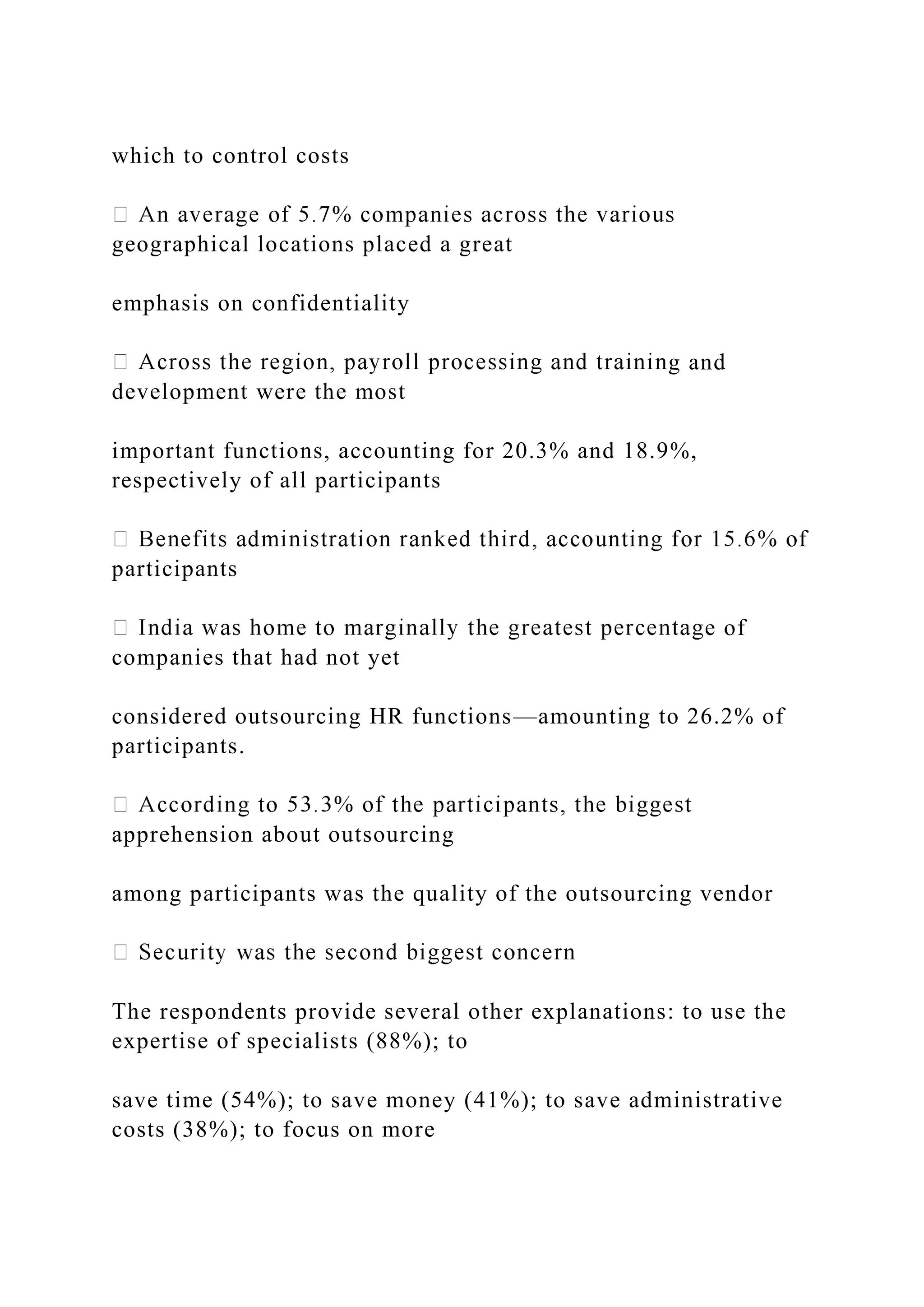 which to control costs
geographical locations placed a great
emphasis on confidentiality
g and
development were the most
important functions, accounting for 20.3% and 18.9%,
respectively of all participants
participants
e of
companies that had not yet
considered outsourcing HR functions—amounting to 26.2% of
participants.
apprehension about outsourcing
among participants was the quality of the outsourcing vendor
The respondents provide several other explanations: to use the
expertise of specialists (88%); to
save time (54%); to save money (41%); to save administrative
costs (38%); to focus on more
 