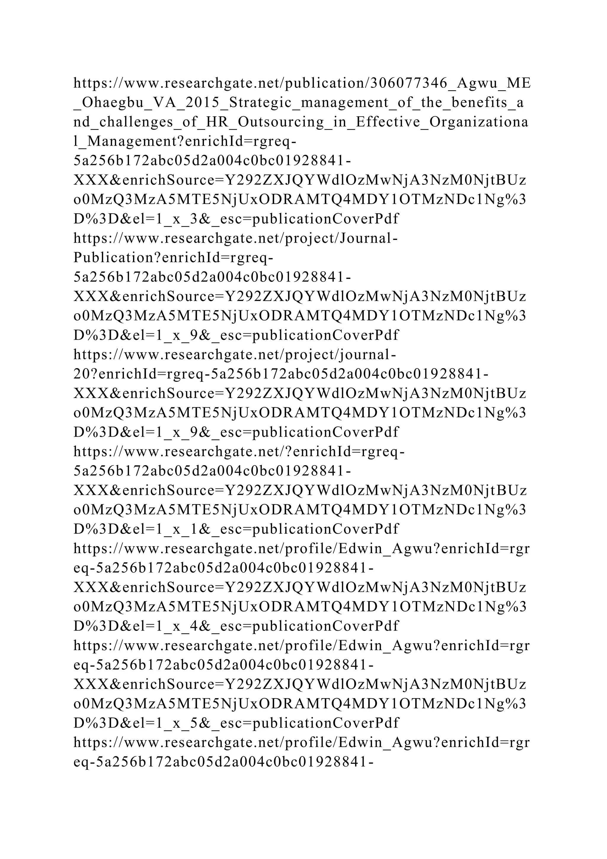 https://www.researchgate.net/publication/306077346_Agwu_ME
_Ohaegbu_VA_2015_Strategic_management_of_the_benefits_a
nd_challenges_of_HR_Outsourcing_in_Effective_Organizationa
l_Management?enrichId=rgreq-
5a256b172abc05d2a004c0bc01928841-
XXX&enrichSource=Y292ZXJQYWdlOzMwNjA3NzM0NjtBUz
o0MzQ3MzA5MTE5NjUxODRAMTQ4MDY1OTMzNDc1Ng%3
D%3D&el=1_x_3&_esc=publicationCoverPdf
https://www.researchgate.net/project/Journal-
Publication?enrichId=rgreq-
5a256b172abc05d2a004c0bc01928841-
XXX&enrichSource=Y292ZXJQYWdlOzMwNjA3NzM0NjtBUz
o0MzQ3MzA5MTE5NjUxODRAMTQ4MDY1OTMzNDc1Ng%3
D%3D&el=1_x_9&_esc=publicationCoverPdf
https://www.researchgate.net/project/journal-
20?enrichId=rgreq-5a256b172abc05d2a004c0bc01928841-
XXX&enrichSource=Y292ZXJQYWdlOzMwNjA3NzM0NjtBUz
o0MzQ3MzA5MTE5NjUxODRAMTQ4MDY1OTMzNDc1Ng%3
D%3D&el=1_x_9&_esc=publicationCoverPdf
https://www.researchgate.net/?enrichId=rgreq-
5a256b172abc05d2a004c0bc01928841-
XXX&enrichSource=Y292ZXJQYWdlOzMwNjA3NzM0NjtBUz
o0MzQ3MzA5MTE5NjUxODRAMTQ4MDY1OTMzNDc1Ng%3
D%3D&el=1_x_1&_esc=publicationCoverPdf
https://www.researchgate.net/profile/Edwin_Agwu?enrichId=rgr
eq-5a256b172abc05d2a004c0bc01928841-
XXX&enrichSource=Y292ZXJQYWdlOzMwNjA3NzM0NjtBUz
o0MzQ3MzA5MTE5NjUxODRAMTQ4MDY1OTMzNDc1Ng%3
D%3D&el=1_x_4&_esc=publicationCoverPdf
https://www.researchgate.net/profile/Edwin_Agwu?enrichId=rgr
eq-5a256b172abc05d2a004c0bc01928841-
XXX&enrichSource=Y292ZXJQYWdlOzMwNjA3NzM0NjtBUz
o0MzQ3MzA5MTE5NjUxODRAMTQ4MDY1OTMzNDc1Ng%3
D%3D&el=1_x_5&_esc=publicationCoverPdf
https://www.researchgate.net/profile/Edwin_Agwu?enrichId=rgr
eq-5a256b172abc05d2a004c0bc01928841-
 