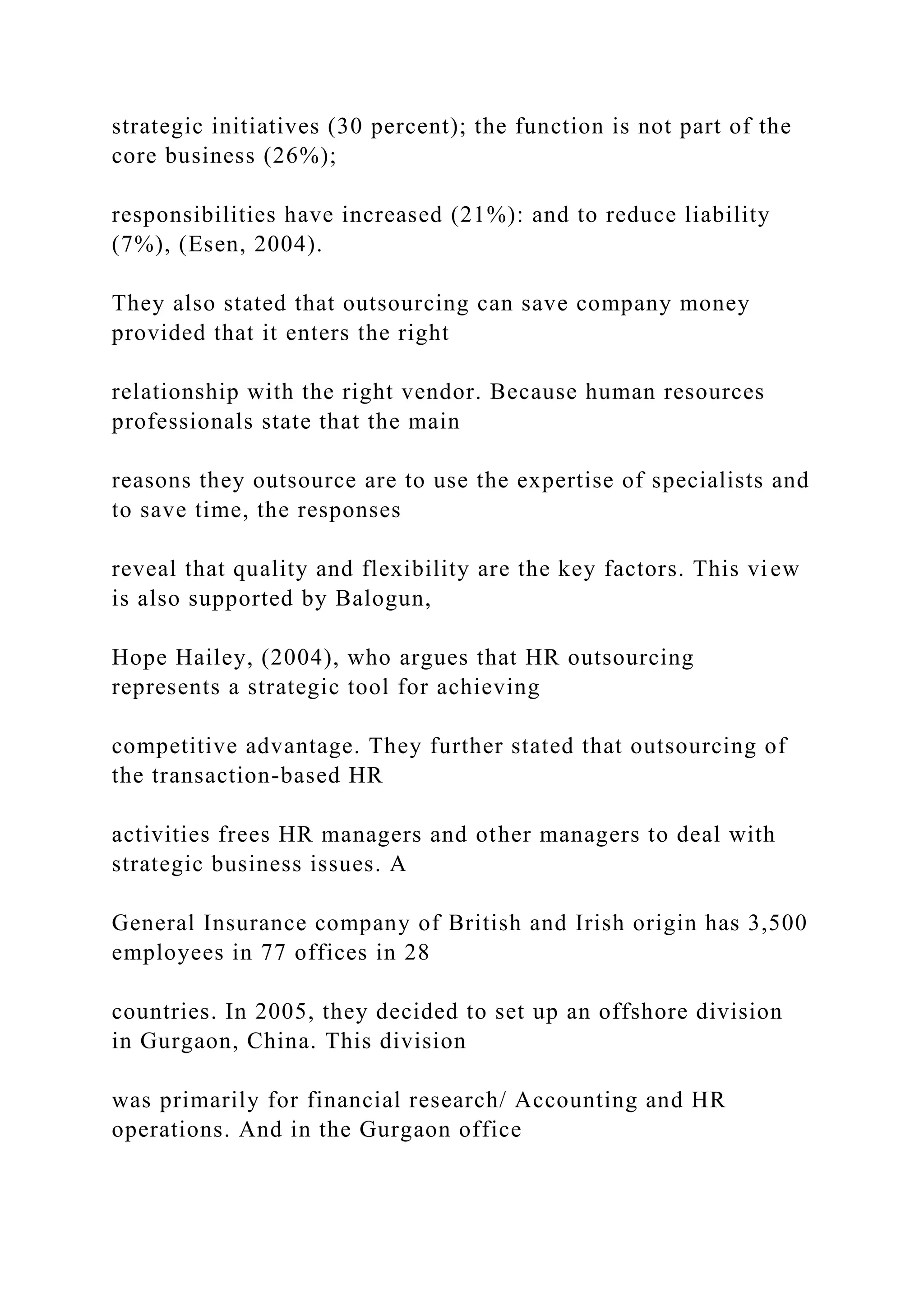 strategic initiatives (30 percent); the function is not part of the
core business (26%);
responsibilities have increased (21%): and to reduce liability
(7%), (Esen, 2004).
They also stated that outsourcing can save company money
provided that it enters the right
relationship with the right vendor. Because human resources
professionals state that the main
reasons they outsource are to use the expertise of specialists and
to save time, the responses
reveal that quality and flexibility are the key factors. This view
is also supported by Balogun,
Hope Hailey, (2004), who argues that HR outsourcing
represents a strategic tool for achieving
competitive advantage. They further stated that outsourcing of
the transaction-based HR
activities frees HR managers and other managers to deal with
strategic business issues. A
General Insurance company of British and Irish origin has 3,500
employees in 77 offices in 28
countries. In 2005, they decided to set up an offshore division
in Gurgaon, China. This division
was primarily for financial research/ Accounting and HR
operations. And in the Gurgaon office
 