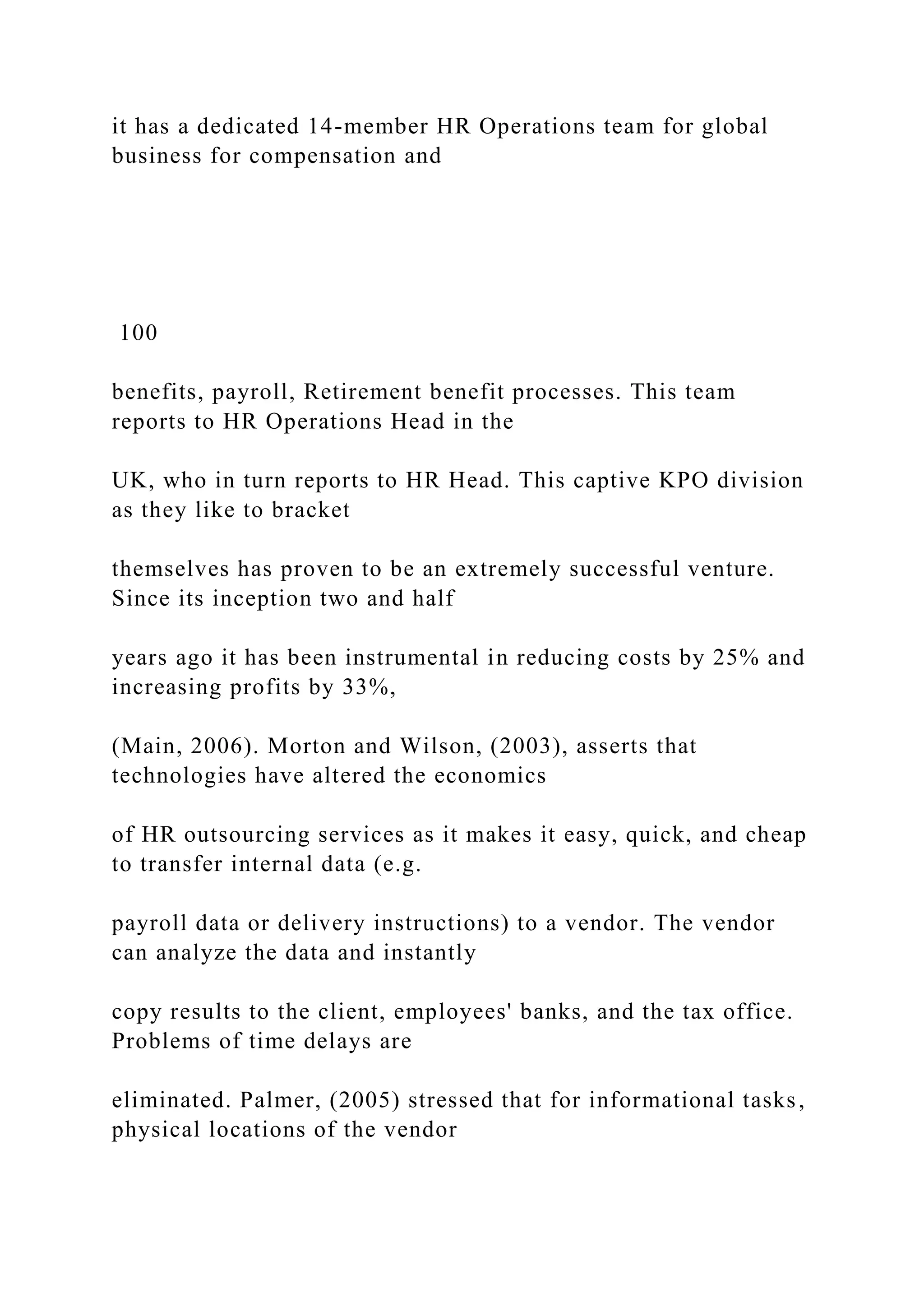 it has a dedicated 14-member HR Operations team for global
business for compensation and
100
benefits, payroll, Retirement benefit processes. This team
reports to HR Operations Head in the
UK, who in turn reports to HR Head. This captive KPO division
as they like to bracket
themselves has proven to be an extremely successful venture.
Since its inception two and half
years ago it has been instrumental in reducing costs by 25% and
increasing profits by 33%,
(Main, 2006). Morton and Wilson, (2003), asserts that
technologies have altered the economics
of HR outsourcing services as it makes it easy, quick, and cheap
to transfer internal data (e.g.
payroll data or delivery instructions) to a vendor. The vendor
can analyze the data and instantly
copy results to the client, employees' banks, and the tax office.
Problems of time delays are
eliminated. Palmer, (2005) stressed that for informational tasks,
physical locations of the vendor
 