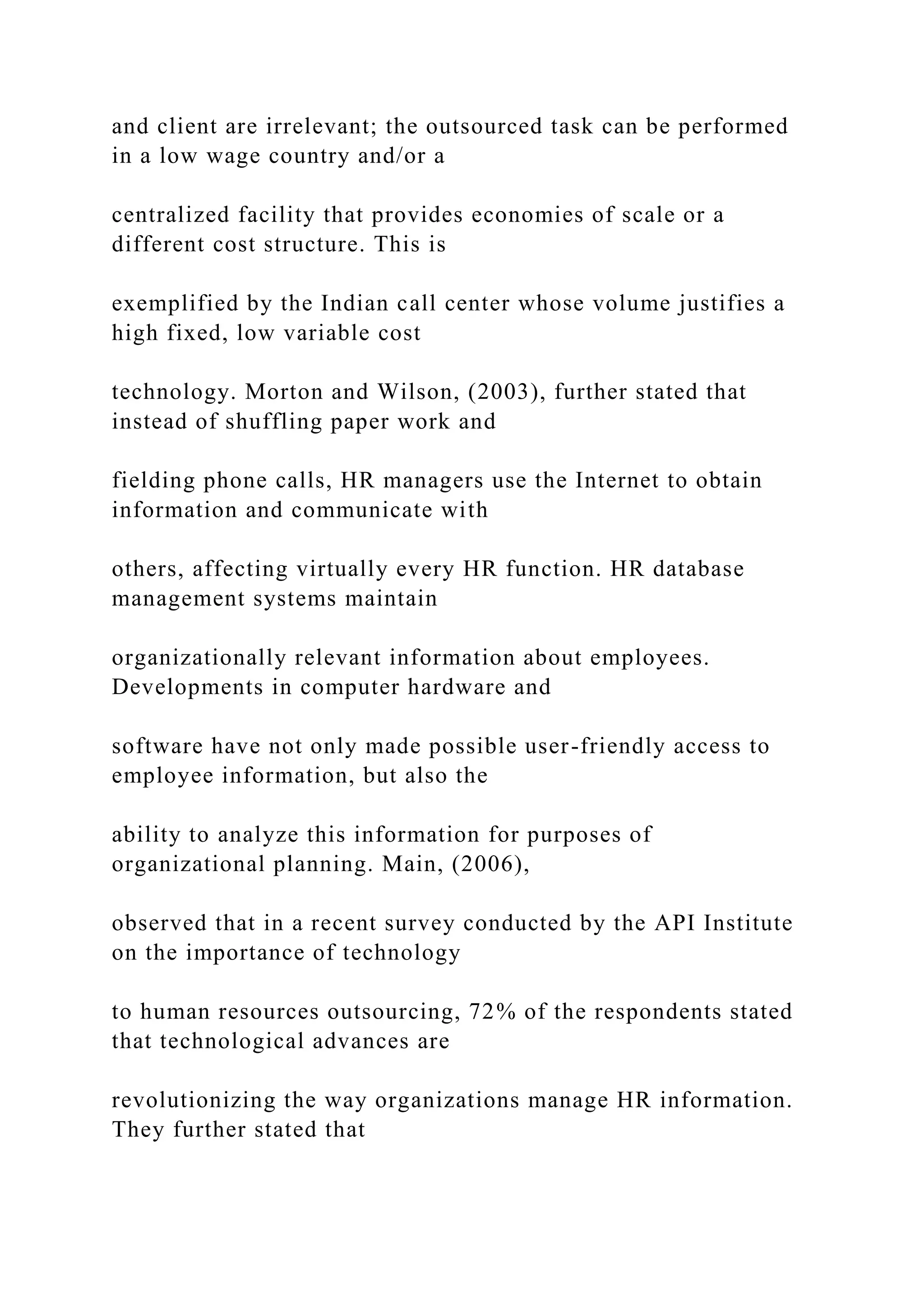 and client are irrelevant; the outsourced task can be performed
in a low wage country and/or a
centralized facility that provides economies of scale or a
different cost structure. This is
exemplified by the Indian call center whose volume justifies a
high fixed, low variable cost
technology. Morton and Wilson, (2003), further stated that
instead of shuffling paper work and
fielding phone calls, HR managers use the Internet to obtain
information and communicate with
others, affecting virtually every HR function. HR database
management systems maintain
organizationally relevant information about employees.
Developments in computer hardware and
software have not only made possible user-friendly access to
employee information, but also the
ability to analyze this information for purposes of
organizational planning. Main, (2006),
observed that in a recent survey conducted by the API Institute
on the importance of technology
to human resources outsourcing, 72% of the respondents stated
that technological advances are
revolutionizing the way organizations manage HR information.
They further stated that
 