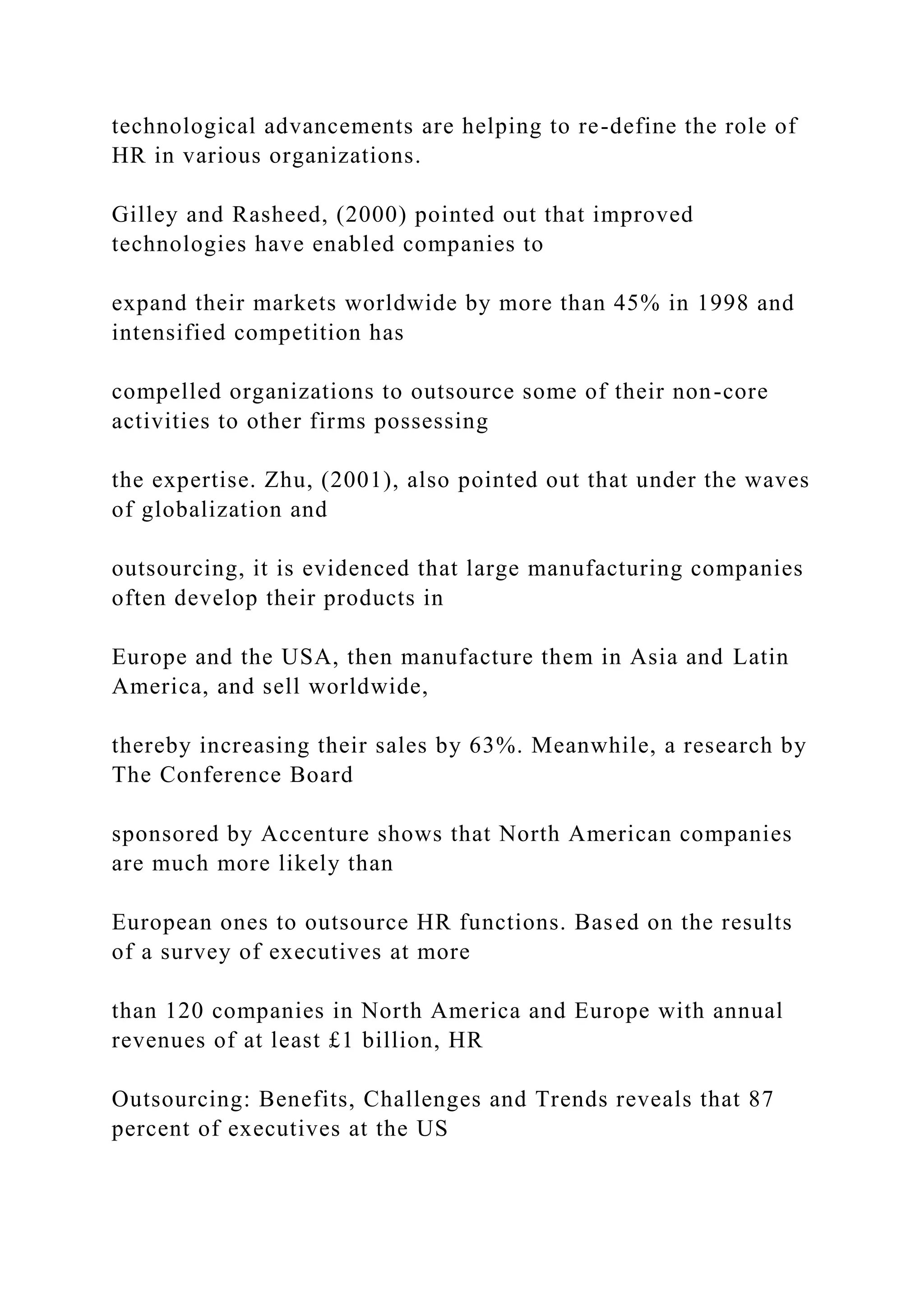 technological advancements are helping to re-define the role of
HR in various organizations.
Gilley and Rasheed, (2000) pointed out that improved
technologies have enabled companies to
expand their markets worldwide by more than 45% in 1998 and
intensified competition has
compelled organizations to outsource some of their non-core
activities to other firms possessing
the expertise. Zhu, (2001), also pointed out that under the waves
of globalization and
outsourcing, it is evidenced that large manufacturing companies
often develop their products in
Europe and the USA, then manufacture them in Asia and Latin
America, and sell worldwide,
thereby increasing their sales by 63%. Meanwhile, a research by
The Conference Board
sponsored by Accenture shows that North American companies
are much more likely than
European ones to outsource HR functions. Based on the results
of a survey of executives at more
than 120 companies in North America and Europe with annual
revenues of at least £1 billion, HR
Outsourcing: Benefits, Challenges and Trends reveals that 87
percent of executives at the US
 