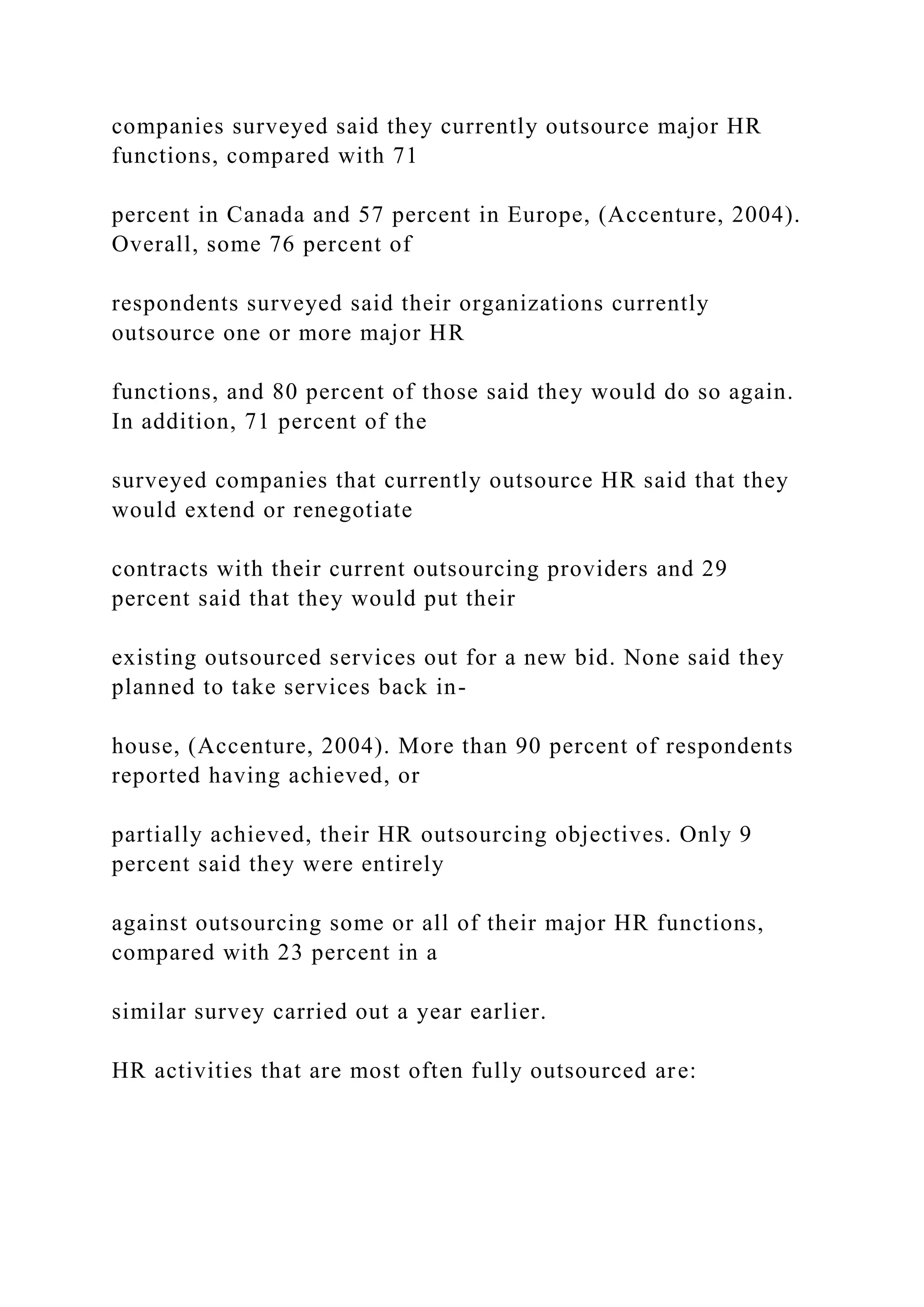companies surveyed said they currently outsource major HR
functions, compared with 71
percent in Canada and 57 percent in Europe, (Accenture, 2004).
Overall, some 76 percent of
respondents surveyed said their organizations currently
outsource one or more major HR
functions, and 80 percent of those said they would do so again.
In addition, 71 percent of the
surveyed companies that currently outsource HR said that they
would extend or renegotiate
contracts with their current outsourcing providers and 29
percent said that they would put their
existing outsourced services out for a new bid. None said they
planned to take services back in-
house, (Accenture, 2004). More than 90 percent of respondents
reported having achieved, or
partially achieved, their HR outsourcing objectives. Only 9
percent said they were entirely
against outsourcing some or all of their major HR functions,
compared with 23 percent in a
similar survey carried out a year earlier.
HR activities that are most often fully outsourced are:
 
