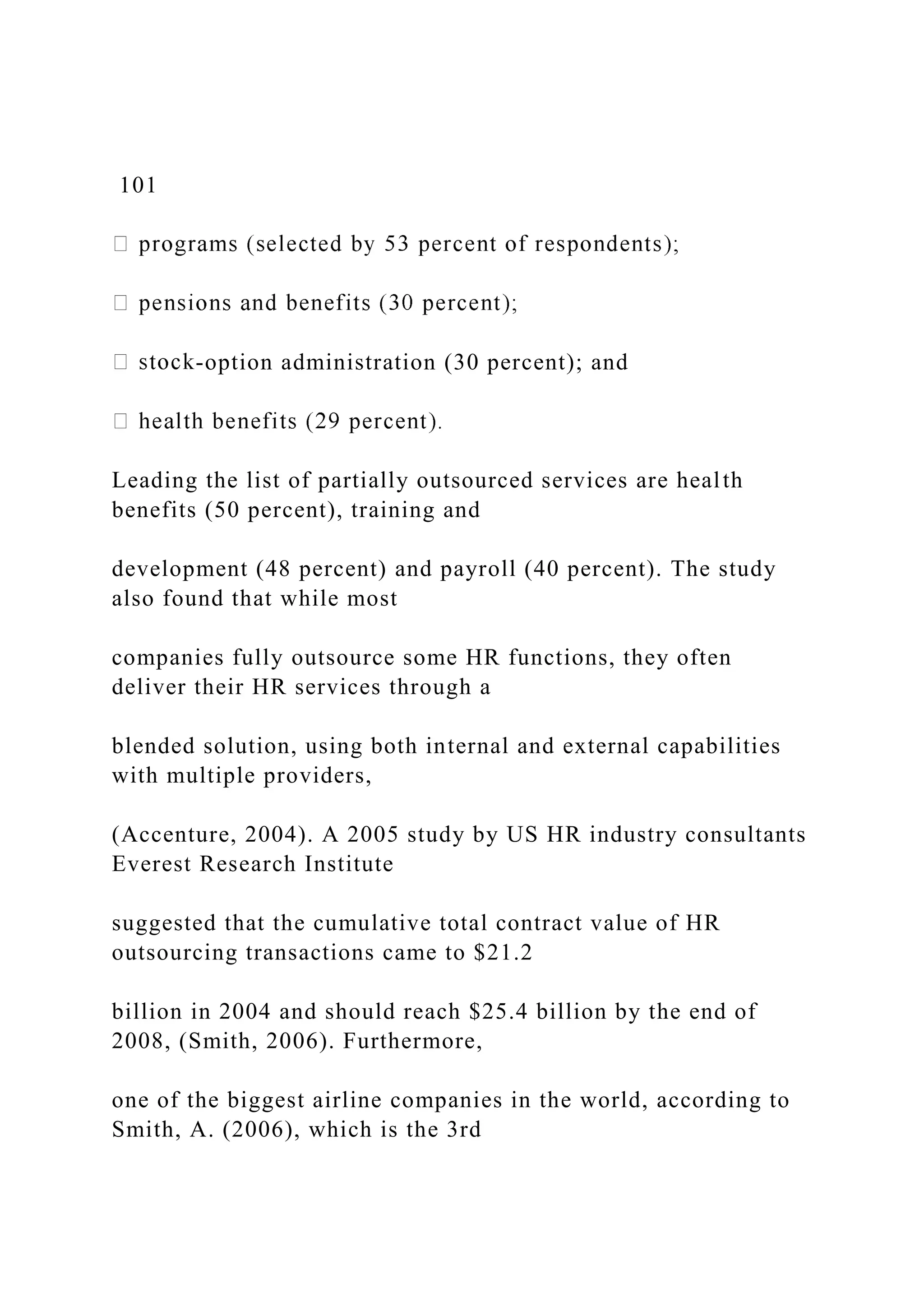 101
-option administration (30 percent); and
Leading the list of partially outsourced services are health
benefits (50 percent), training and
development (48 percent) and payroll (40 percent). The study
also found that while most
companies fully outsource some HR functions, they often
deliver their HR services through a
blended solution, using both internal and external capabilities
with multiple providers,
(Accenture, 2004). A 2005 study by US HR industry consultants
Everest Research Institute
suggested that the cumulative total contract value of HR
outsourcing transactions came to $21.2
billion in 2004 and should reach $25.4 billion by the end of
2008, (Smith, 2006). Furthermore,
one of the biggest airline companies in the world, according to
Smith, A. (2006), which is the 3rd
 