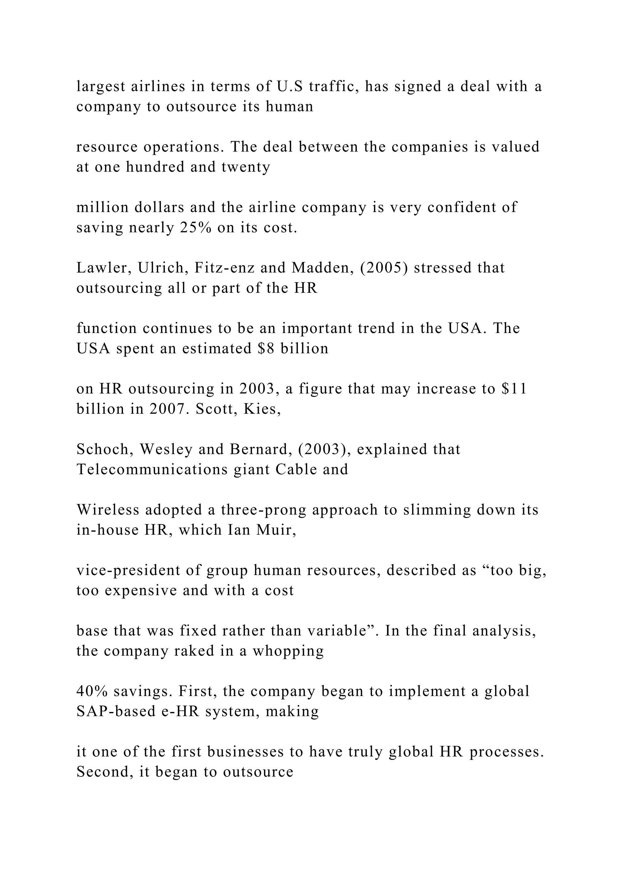 largest airlines in terms of U.S traffic, has signed a deal with a
company to outsource its human
resource operations. The deal between the companies is valued
at one hundred and twenty
million dollars and the airline company is very confident of
saving nearly 25% on its cost.
Lawler, Ulrich, Fitz-enz and Madden, (2005) stressed that
outsourcing all or part of the HR
function continues to be an important trend in the USA. The
USA spent an estimated $8 billion
on HR outsourcing in 2003, a figure that may increase to $11
billion in 2007. Scott, Kies,
Schoch, Wesley and Bernard, (2003), explained that
Telecommunications giant Cable and
Wireless adopted a three-prong approach to slimming down its
in-house HR, which Ian Muir,
vice-president of group human resources, described as “too big,
too expensive and with a cost
base that was fixed rather than variable”. In the final analysis,
the company raked in a whopping
40% savings. First, the company began to implement a global
SAP-based e-HR system, making
it one of the first businesses to have truly global HR processes.
Second, it began to outsource
 