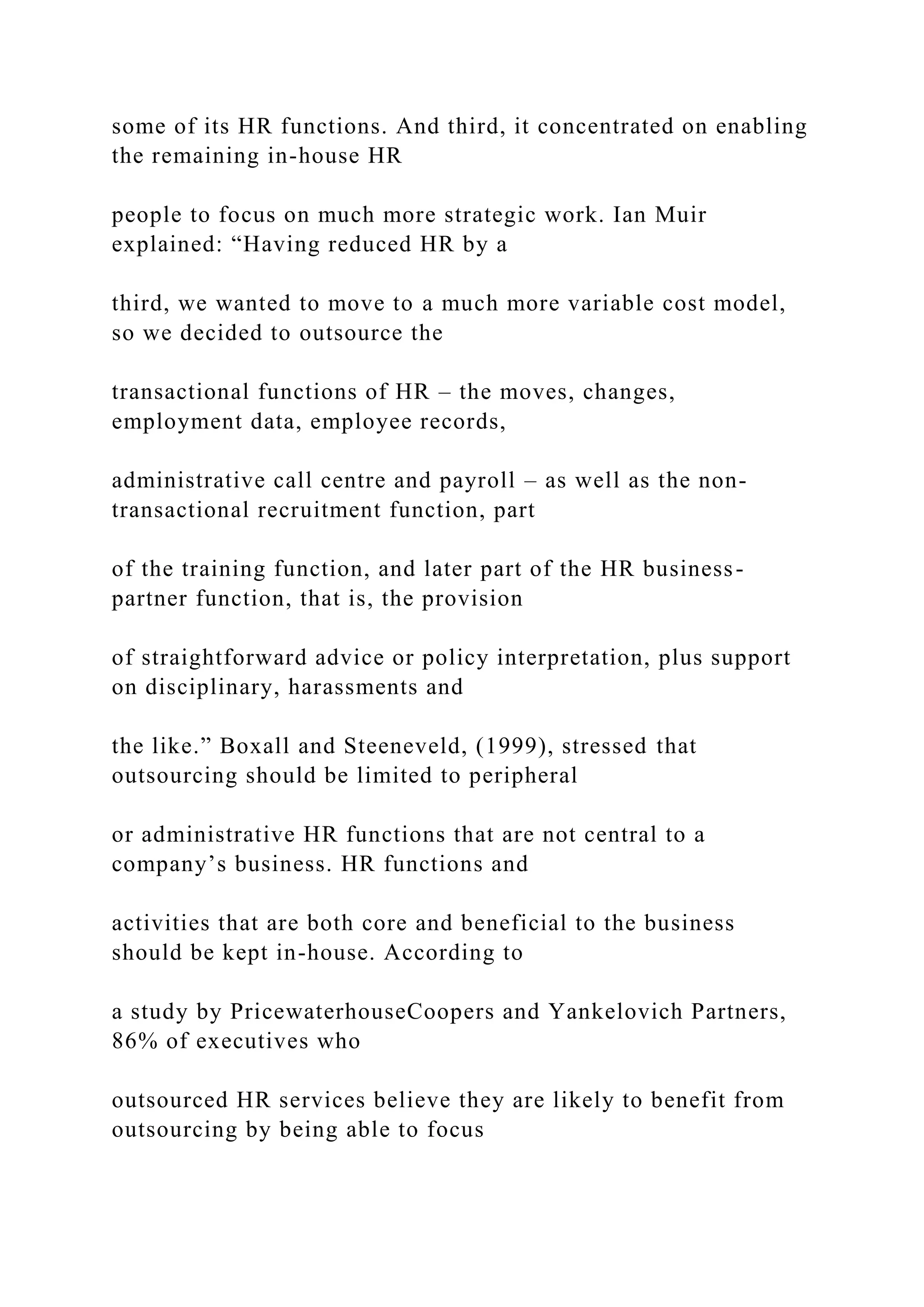 some of its HR functions. And third, it concentrated on enabling
the remaining in-house HR
people to focus on much more strategic work. Ian Muir
explained: “Having reduced HR by a
third, we wanted to move to a much more variable cost model,
so we decided to outsource the
transactional functions of HR – the moves, changes,
employment data, employee records,
administrative call centre and payroll – as well as the non-
transactional recruitment function, part
of the training function, and later part of the HR business-
partner function, that is, the provision
of straightforward advice or policy interpretation, plus support
on disciplinary, harassments and
the like.” Boxall and Steeneveld, (1999), stressed that
outsourcing should be limited to peripheral
or administrative HR functions that are not central to a
company’s business. HR functions and
activities that are both core and beneficial to the business
should be kept in-house. According to
a study by PricewaterhouseCoopers and Yankelovich Partners,
86% of executives who
outsourced HR services believe they are likely to benefit from
outsourcing by being able to focus
 