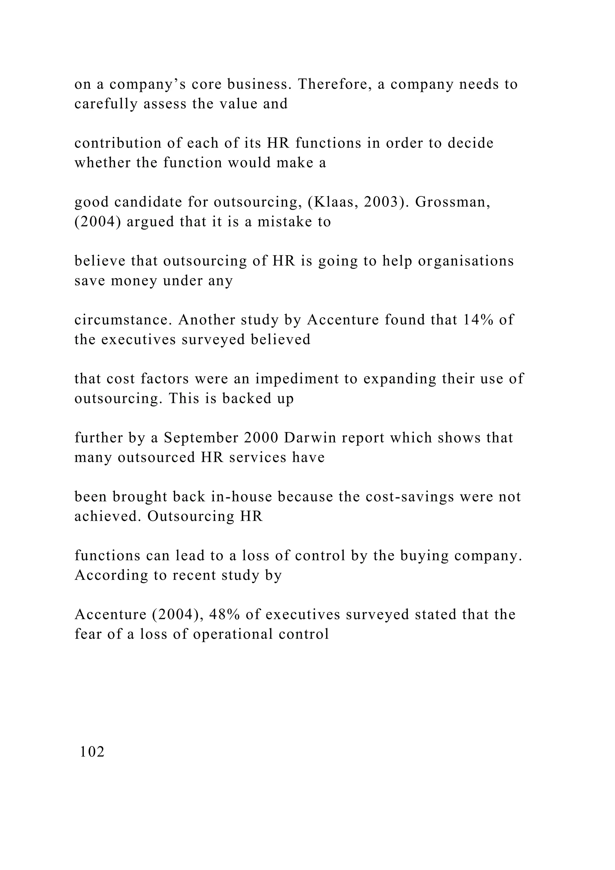 on a company’s core business. Therefore, a company needs to
carefully assess the value and
contribution of each of its HR functions in order to decide
whether the function would make a
good candidate for outsourcing, (Klaas, 2003). Grossman,
(2004) argued that it is a mistake to
believe that outsourcing of HR is going to help organisations
save money under any
circumstance. Another study by Accenture found that 14% of
the executives surveyed believed
that cost factors were an impediment to expanding their use of
outsourcing. This is backed up
further by a September 2000 Darwin report which shows that
many outsourced HR services have
been brought back in-house because the cost-savings were not
achieved. Outsourcing HR
functions can lead to a loss of control by the buying company.
According to recent study by
Accenture (2004), 48% of executives surveyed stated that the
fear of a loss of operational control
102
 