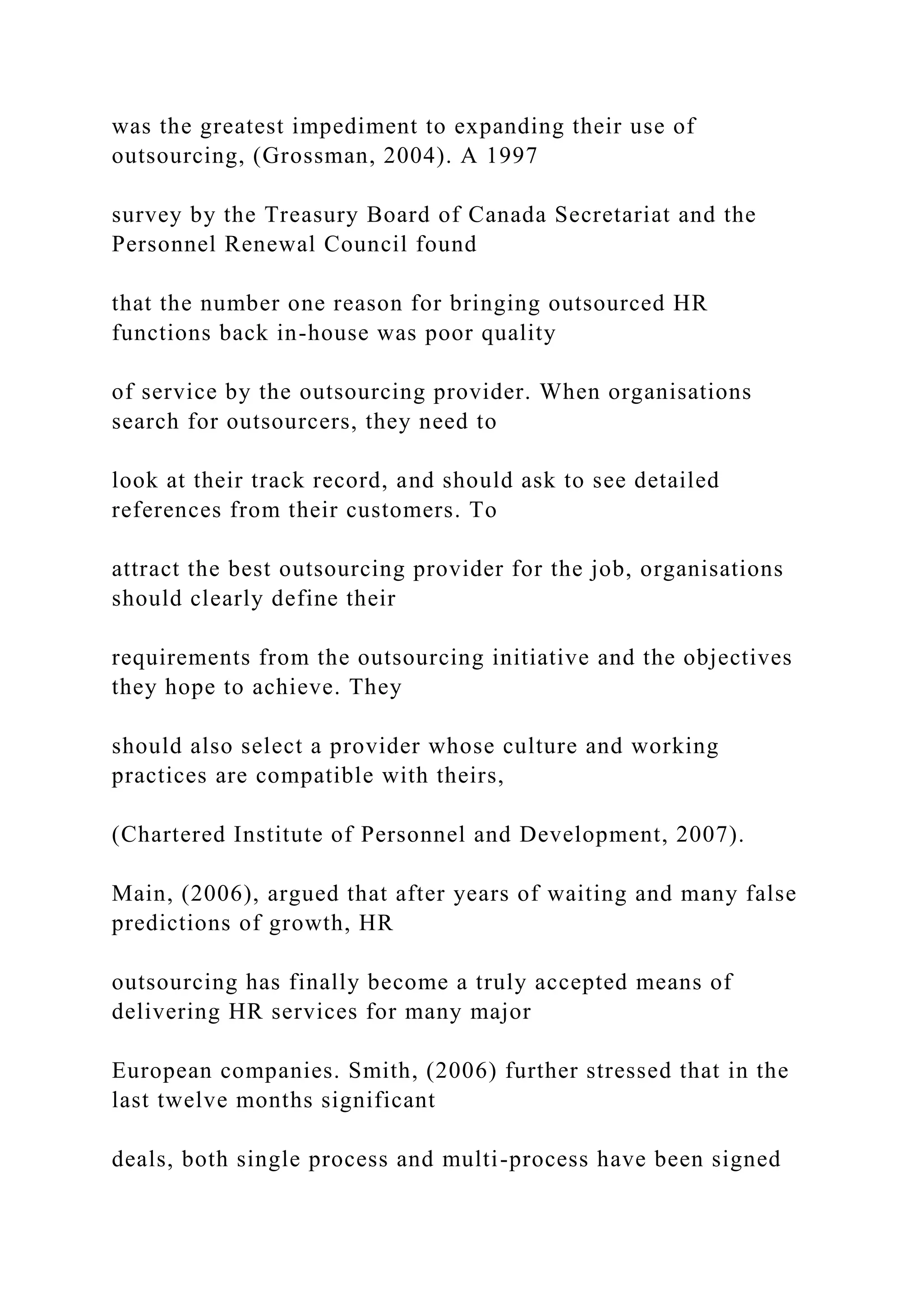 was the greatest impediment to expanding their use of
outsourcing, (Grossman, 2004). A 1997
survey by the Treasury Board of Canada Secretariat and the
Personnel Renewal Council found
that the number one reason for bringing outsourced HR
functions back in-house was poor quality
of service by the outsourcing provider. When organisations
search for outsourcers, they need to
look at their track record, and should ask to see detailed
references from their customers. To
attract the best outsourcing provider for the job, organisations
should clearly define their
requirements from the outsourcing initiative and the objectives
they hope to achieve. They
should also select a provider whose culture and working
practices are compatible with theirs,
(Chartered Institute of Personnel and Development, 2007).
Main, (2006), argued that after years of waiting and many false
predictions of growth, HR
outsourcing has finally become a truly accepted means of
delivering HR services for many major
European companies. Smith, (2006) further stressed that in the
last twelve months significant
deals, both single process and multi-process have been signed
 