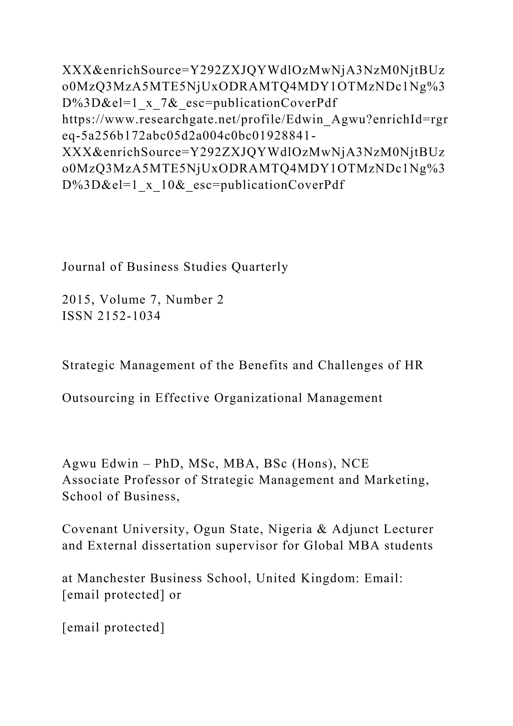 XXX&enrichSource=Y292ZXJQYWdlOzMwNjA3NzM0NjtBUz
o0MzQ3MzA5MTE5NjUxODRAMTQ4MDY1OTMzNDc1Ng%3
D%3D&el=1_x_7&_esc=publicationCoverPdf
https://www.researchgate.net/profile/Edwin_Agwu?enrichId=rgr
eq-5a256b172abc05d2a004c0bc01928841-
XXX&enrichSource=Y292ZXJQYWdlOzMwNjA3NzM0NjtBUz
o0MzQ3MzA5MTE5NjUxODRAMTQ4MDY1OTMzNDc1Ng%3
D%3D&el=1_x_10&_esc=publicationCoverPdf
Journal of Business Studies Quarterly
2015, Volume 7, Number 2
ISSN 2152-1034
Strategic Management of the Benefits and Challenges of HR
Outsourcing in Effective Organizational Management
Agwu Edwin – PhD, MSc, MBA, BSc (Hons), NCE
Associate Professor of Strategic Management and Marketing,
School of Business,
Covenant University, Ogun State, Nigeria & Adjunct Lecturer
and External dissertation supervisor for Global MBA students
at Manchester Business School, United Kingdom: Email:
[email protected] or
[email protected]
 